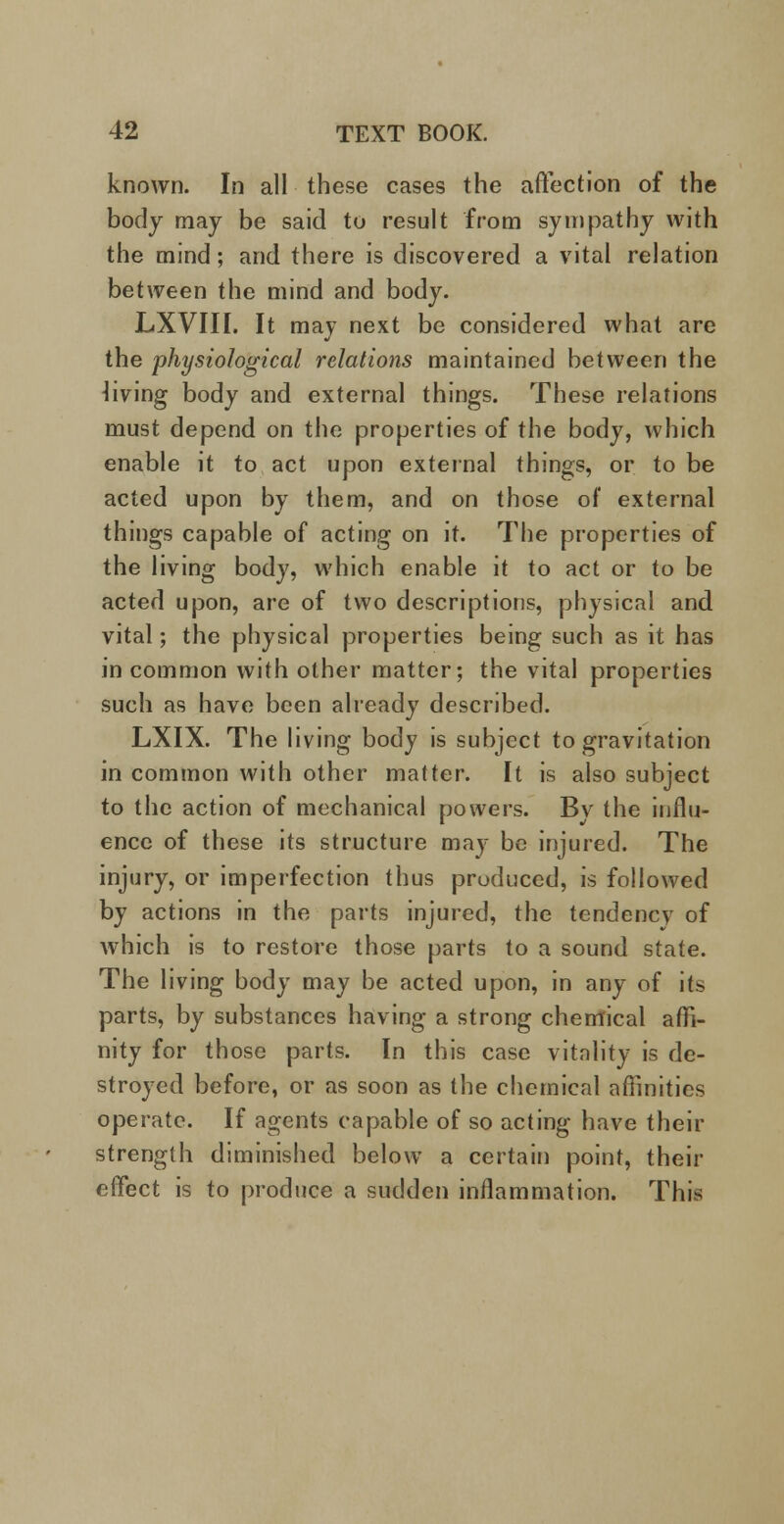 known. In all these cases the affection of the body may be said to result from sympathy with the mind; and there is discovered a vital relation between the mind and body. LXVIII. It may next be considered what are the physiological relations maintained between the living body and external things. These relations must depend on the properties of the body, which enable it to act upon external things, or to be acted upon by them, and on those of external things capable of acting on it. The properties of the living body, which enable it to act or to be acted upon, are of two descriptions, physical and vital; the physical properties being such as it has in common with other matter; the vital properties such as have been already described. LXIX. The living body is subject to gravitation in common with other matter. It is also subject to the action of mechanical powers. Bv the influ- ence of these its structure may be injured. The injury, or imperfection thus produced, is followed by actions in the parts injured, the tendency of which is to restore those parts to a sound state. The living body may be acted upon, in any of its parts, by substances having a strong chemical affi- nity for those parts. In this case vitality is de- stroyed before, or as soon as the chemical affinities operate. If agents capable of so acting have their strength diminished below a certain point, their effect is to produce a sudden inflammation. This