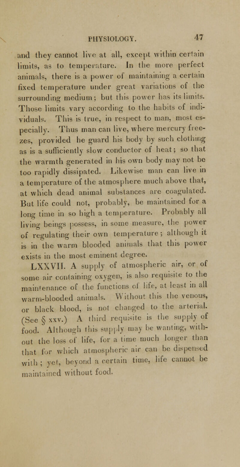 and they cannot live at all, except within certain limits, as to temperature. In the more perfect animals, there is a power of maintaining a certain fixed temperature under great variations of the surrounding medium; but this power has its limits. Those limits vary according to the habits of indi- viduals. This is true, in respect to man, most es- pecially. Thus man can live, where mercury free- zes, provided he guard his body by such clothing as is a sufficiently slow conductor of heat; so that the warmth generated in his own body may not be too rapidly dissipated. Likewise man can live in a temperature of the atmosphere much above that, at which dead animal substances are coagulated. But life could not, probably, be maintained for a long time in so high a temperature. Probably all living beings possess, in some measure, the power of regulating their own temperature; although it is in the warm blooded animals that this power exists in the most eminent degree. LXXVII. A supply of atmospheric air, or of some air containing oxygen, is also requisite to the maintenance of the functions of life, at least in all warm-blooded animals. Without this the venous, or black blood, is not changed to the arterial. (See § xxv.) A third requisite is the supply of food. Although this supply may be wanting, with- out the loss of life, for a time much longer than that for which atmospheric air can be dispensed with ; yet, beyond a certain time, life cannot be maintained without food.