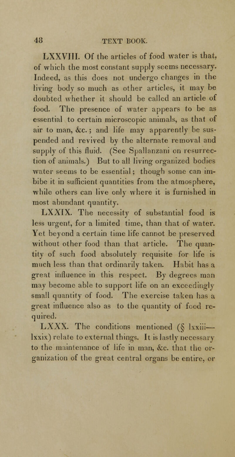 LXXVIII. Of the articles of food water is that, of which the most constant supply seems necessary. Indeed, as this does not undergo changes in the living body so much as other articles, it may be doubted whether it should be called an article of food. The presence of water appears to be as essential to certain microscopic animals, as that of air to man, &c.; and life may apparently be sus- pended and revived by the alternate removal and supply of this fluid. (See Spallanzani on resurrec- tion of animals.) But to all living organized bodies water seems to be essential; though some can im- bibe it in sufficient quantities from the atmosphere, while others can live only where it is furnished in most abundant quantity. LXXIX. The necessity of substantial food is less urgent, for a limited time, than that of water. Yet beyond a certain time life cannot be preserved without other food than that article. The quan- tity of such food absolutely requisite for life is much less than that ordinarily taken. Habit has a great influence in this respect. By degrees man may become able to support life on an exceedingly small quantity of food. The exercise taken has a great influence also as to the quantity of food re- quired. LXXX. The conditions mentioned (§ lxxiii— lxxix) relate to external things. It is lastly necessary to the maintenance of life in man, &c. that the or- ganization of the great central organs be entire, or