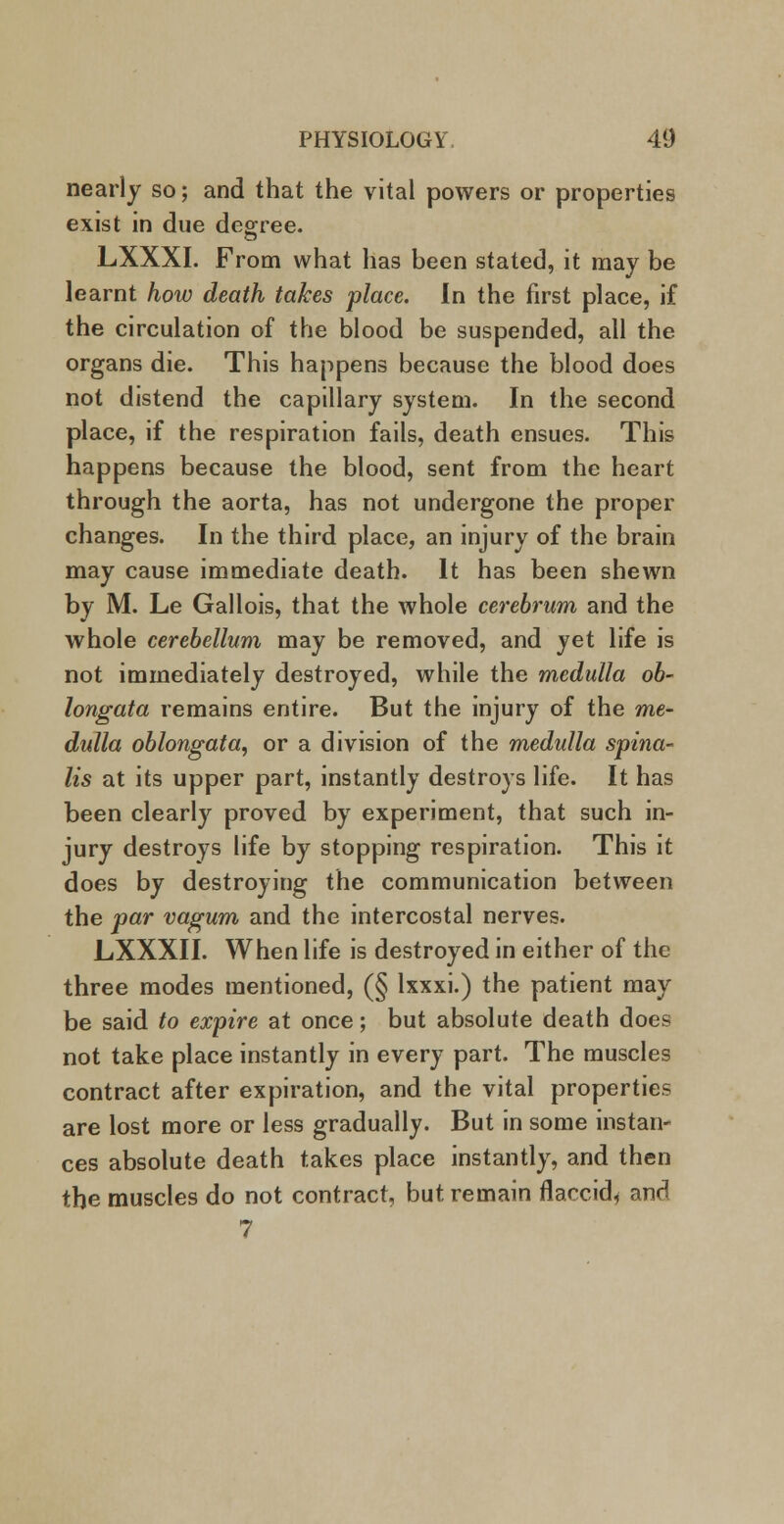 nearly so; and that the vital powers or properties exist in due degree. LXXXI. From what has been stated, it may be learnt how death takes place. In the first place, if the circulation of the blood be suspended, all the organs die. This happens because the blood does not distend the capillary system. In the second place, if the respiration fails, death ensues. This happens because the blood, sent from the heart through the aorta, has not undergone the proper changes. In the third place, an injury of the brain may cause immediate death. It has been shewn by M. Le Gallois, that the whole cerebrum and the whole cerebellum may be removed, and yet life is not immediately destroyed, while the m,edulla ob- longata remains entire. But the injury of the me- dulla oblongata, or a division of the medulla spina- lis at its upper part, instantly destroys life. It has been clearly proved by experiment, that such in- jury destroys life by stopping respiration. This it does by destroying the communication between the par vagum and the intercostal nerves. LXXXII. When life is destroyed in either of the three modes mentioned, (§ lxxxi.) the patient may be said to expire at once; but absolute death does not take place instantly in every part. The muscles contract after expiration, and the vital properties are lost more or less gradually. But in some instan- ces absolute death takes place instantly, and then the muscles do not contract, but remain flaccid^ and 7