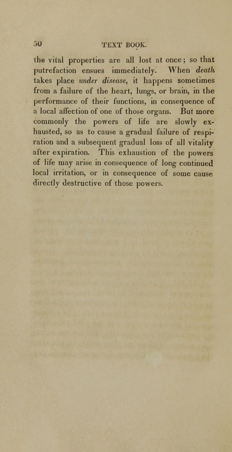 the vital properties are all lost at once; so that putrefaction ensues immediately. When death takes place under disease, it happens sometimes from a failure of the heart, lungs, or brain, in the performance of their functions, in consequence of a local affection of one of those organs. But more commonly the powers of life are slowly ex- hausted, so as to cause a gradual failure of respi- ration and a subsequent gradual loss of all vitality after expiration. This exhaustion of the powers of life may arise in consequence of long continued local irritation, or in consequence of some cause directly destructive of those powers.