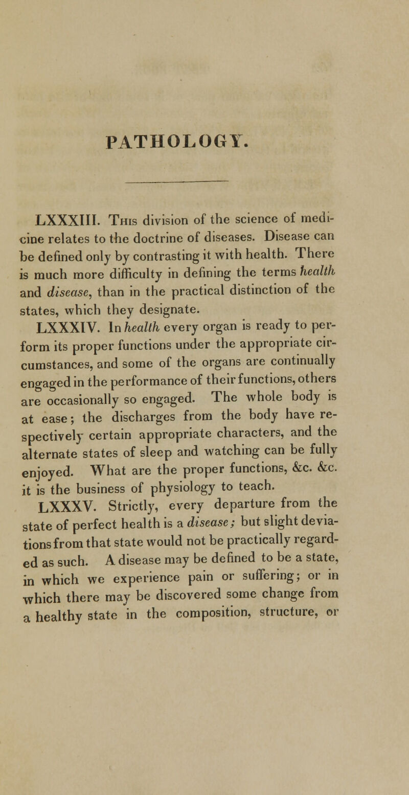 PATHOLOGY. LXXXIII. This division of the science of medi- cine relates to the doctrine of diseases. Disease can be denned only by contrasting it with health. There is much more difficulty in defining the terms health and disease, than in the practical distinction of the states, which they designate. LXXXIV. In health every organ is ready to per- form its proper functions under the appropriate cir- cumstances, and some of the organs are continually engaged in the performance of their functions, others are occasionally so engaged. The whole body is at ease; the discharges from the body have re- spectively certain appropriate characters, and the alternate states of sleep and watching can be fully enjoyed. What are the proper functions, &c. &c. it is the business of physiology to teach. LXXXV. Strictly, every departure from the state of perfect health is a disease; but slight devia- tions from that state would not be practically regard- ed as such. A disease may be defined to be a state, in which we experience pain or suffering; or in which there may be discovered some change from a healthy state in the composition, structure, or