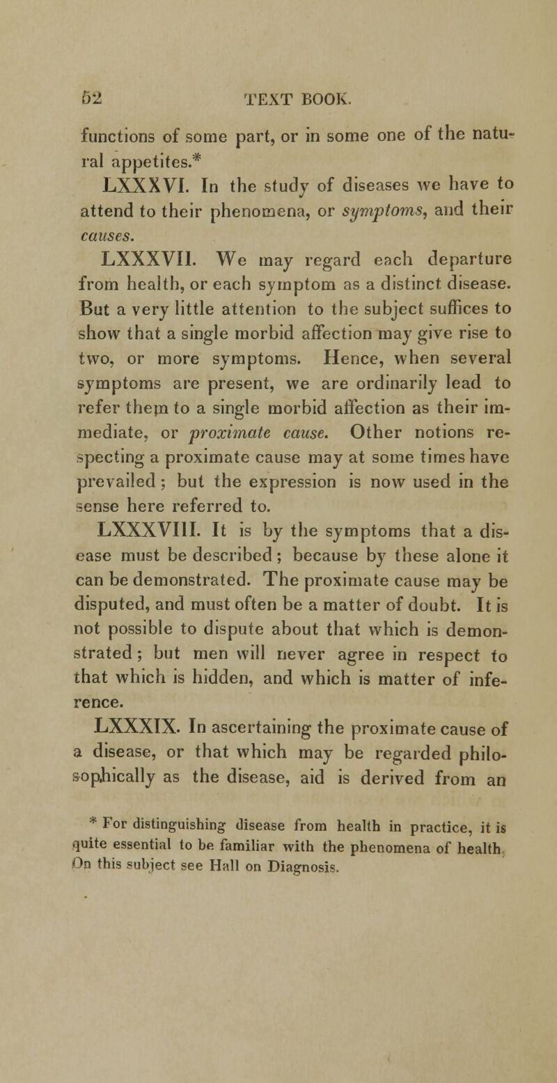 functions of some part, or in some one of the natu- ral appetites.* LXXXVI. In the study of diseases we have to attend to their phenomena, or symptoms, and their causes. LXXXVI1. We may regard each departure from health, or each symptom as a distinct disease. But a very little attention to the subject suffices to show that a single morbid affection may give rise to two, or more symptoms. Hence, when several symptoms are present, we are ordinarily lead to refer them to a single morbid affection as their im- mediate, or proximate cause. Other notions re- specting a proximate cause may at some times have prevailed ; but the expression is now used in the sense here referred to. LXXXVI1I. It is by the symptoms that a dis- ease must be described; because by these alone it can be demonstrated. The proximate cause may be disputed, and must often be a matter of doubt. It is not possible to dispute about that which is demon- strated ; but men will never agree in respect to that which is hidden, and which is matter of infe- rence. LXXXIX. In ascertaining the proximate cause of a disease, or that which may be regarded philo- sophically as the disease, aid is derived from an * For distinguishing disease from health in practice, it is quite essential to be familiar with the phenomena of health On this subject see Hall on Diagnosis.