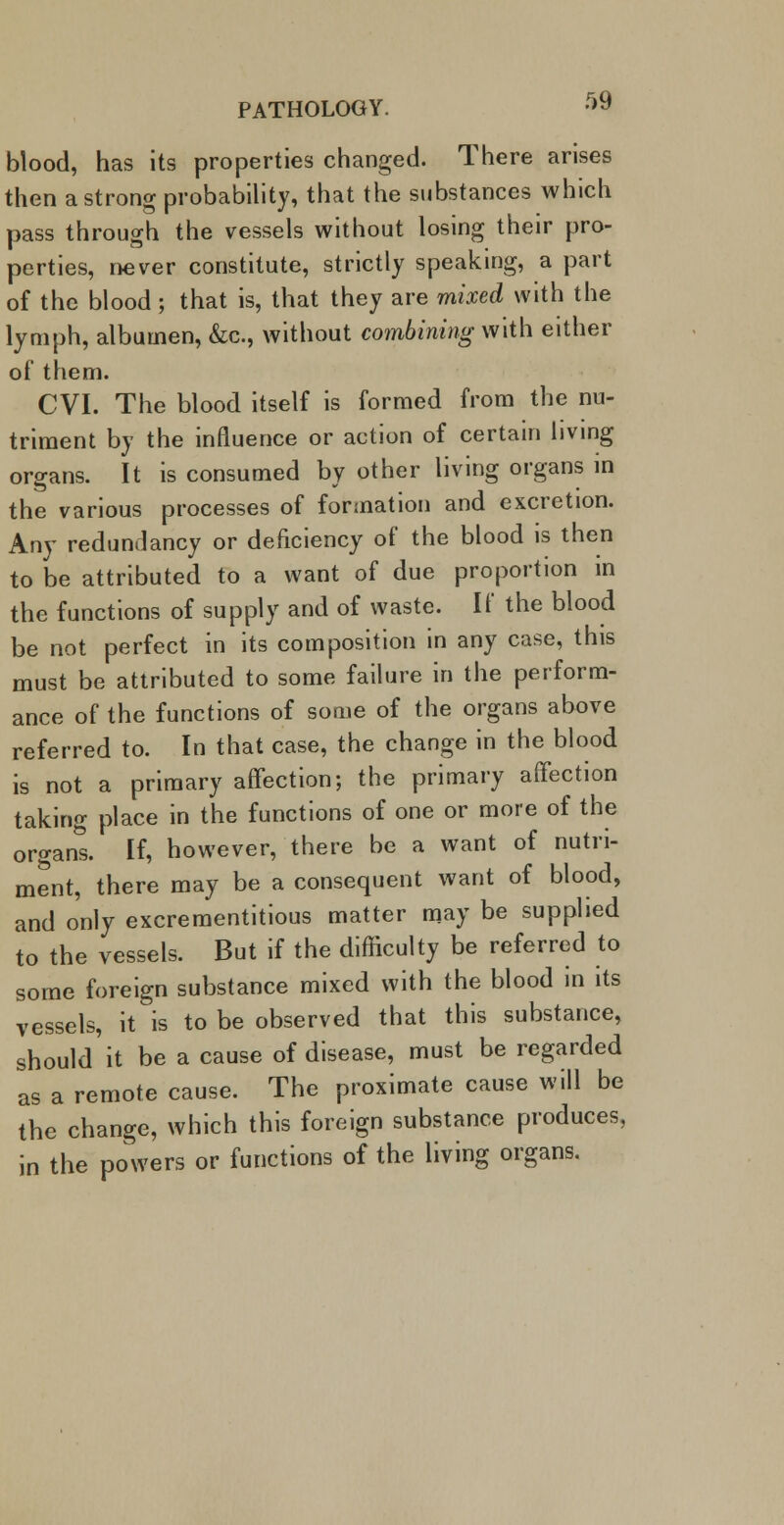 blood, has its properties changed. There arises then a strong probability, that the substances which pass through the vessels without losing their pro- perties, never constitute, strictly speaking, a part of the blood; that is, that they are mixed with the lymph, albumen, &c, without combining with either of them. CVI. The blood itself is formed from the nu- triment by the influence or action of certain living organs. It is consumed by other living organs in the various processes of formation and excretion. Any redundancy or deficiency of the blood is then to be attributed to a want of due proportion m the functions of supply and of waste. If the blood be not perfect in its composition in any case, this must be attributed to some failure in the perform- ance of the functions of some of the organs above referred to. In that case, the change in the blood is not a primary affection; the primary affection taking place in the functions of one or more of the organs. If, however, there be a want of nutri- ment, there may be a consequent want of blood, and only excrementitious matter may be supplied to the vessels. But if the difficulty be referred to some foreign substance mixed with the blood in its vessels, it is to be observed that this substance, should it be a cause of disease, must be regarded as a remote cause. The proximate cause will be the change, which this foreign substance produces, in the powers or functions of the living organs.