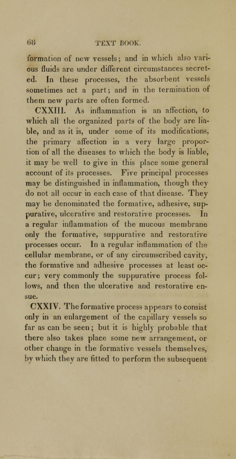 formation of new vessels; and in which also vari- ous fluids are under different circumstances secret- ed. In these processes, the absorbent vessels sometimes act a part; and in the termination of them new parts are often formed. CXXIII. As inflammation is an affection, to which all the organized parts of the body are lia- ble, and as it is, under some of its modifications, the primary affection in a very large propor- tion of all the diseases to which the body is liable, it may be well to give in this place some general account of its processes. Five principal processes may be distinguished in inflammation, though they do not all occur in each case of that disease. They may be denominated the formative, adhesive, sup- purative, ulcerative and restorative processes. In a regular inflammation of the mucous membrane only the formative, suppurative and restorative processes occur. In a regular inflammation of the cellular membrane, or of any circumscribed cavity, the formative and adhesive processes at least oc- cur; very commonly the suppurative process fol- lows, and then the ulcerative and restorative en- sue. CXXIV. The formative process appears to consist only in an enlargement of the capillary vessels so far as can be seen; but it is highly probable that there also takes place some new arrangement, or other change in the formative vessels themselves, by which they are fitted to perform the subsequent