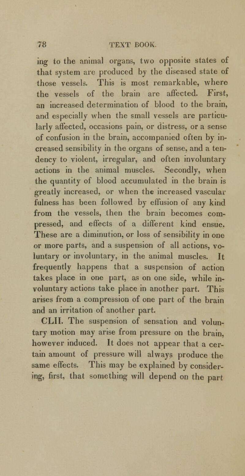 ing to the animal organs, two opposite states of that system are produced by the diseased state of those vessels. This is most remarkable, where the vessels of the brain are affected. First, an increased determination of blood to the brain, and especially when the small vessels are particu- larly affected, occasions pain, or distress, or a sense of confusion in the brain, accompanied often by in- creased sensibility in the organs of sense, and a ten- dency to violent, irregular, and often involuntary actions in the animal muscles. Secondly, when the quantity of blood accumulated in the brain is greatly increased, or when the increased vascular fulness has been followed by effusion of any kind from the vessels, then the brain becomes com- pressed, and effects of a different kind ensue. These are a diminution, or loss of sensibility in one or more parts, and a suspension of all actions, vo- luntary or involuntary, in the animal muscles. It frequently happens that a suspension of action takes place in one part, as on one side, while in- voluntary actions take place in another part. This arises from a compression of one part of the brain and an irritation of another part. CLII. The suspension of sensation and volun- tary motion may arise from pressure on the brain, however induced. It does not appear that a cer- tain amount of pressure will always produce the same effects. This may be explained by consider- ing, first, that something will depend on the part