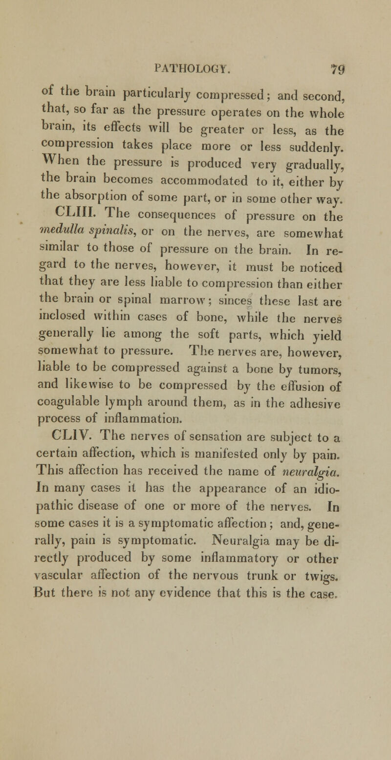 of the brain particularly compressed; and second, that, so far as the pressure operates on the whole brain, its effects will be greater or less, as the compression takes place more or less suddenly. When the pressure is produced very gradually, the brain becomes accommodated to it, either by the absorption of some part, or in some other way. CLIII. The consequences of pressure on the medulla spinalis, or on the nerves, are somewhat similar to those of pressure on the brain. In re- gard to the nerves, however, it must be noticed that they are less liable to compression than either the brain or spinal marrow; sinces these last are inclosed within cases of bone, while the nerves generally lie among the soft parts, which yield somewhat to pressure. The nerves are, however, liable to be compressed against a bone by tumors, and likewise to be compressed by the effusion of coagulable lymph around them, as in the adhesive process of inflammation. CL1V. The nerves of sensation are subject to a certain affection, which is manifested only by pain. This affection has received the name of neuralgia. In many cases it has the appearance of an idio- pathic disease of one or more of the nerves. In some cases it is a symptomatic affection ; and, gene- rally, pain is symptomatic. Neuralgia may be di- rectly produced by some inflammatory or other vascular affection of the nervous trunk or twigs. But there is not any evidence that this is the case.