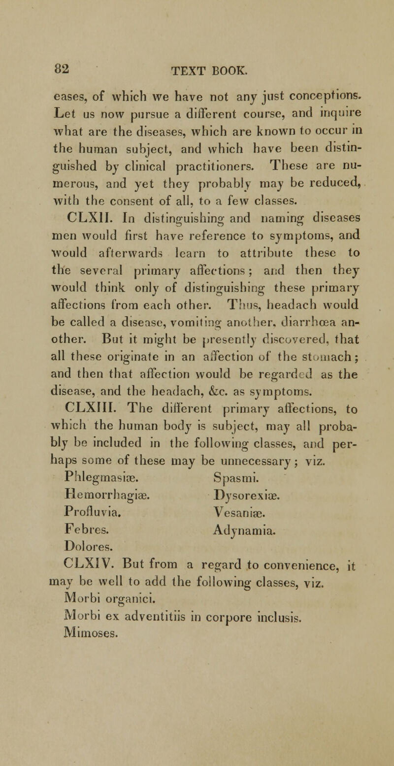 eases, of which we have not any just conceptions. Let us now pursue a different course, and inquire what are the diseases, which are known to occur in the human subject, and which have been distin- guished by clinical practitioners. These are nu- merous, and yet they probably may be reduced, with the consent of all, to a few classes. CLX1I. In distinguishing and naming diseases men would first have reference to symptoms, and Would afterwards learn to attribute these to the several primary affections; and then they would think only of distinguishing these primary affections from each other. Thus, headach would be called a disease, vomiting another, diarrhoea an- other. But it might be presently discovered, that all these originate in an affection of the stomach; and then that affection would be regarded as the disease, and the headach, &c. as symptoms. CLXIII. The different primary affections, to which the human body is subject, may all proba- bly be included in the following classes, and per- haps some of these may be unnecessary; viz. Phlegmasia?. Spasmi. Hemorrhagiae. Dysorexiae. Profluvia. Vesaniae. Febres. Adynamia. Dolores. CLXIV. But from a regard to convenience, it may be well to add the following classes, viz. Morbi organici. Morbi ex adventitiis in corpore inclusis. Mimoses.