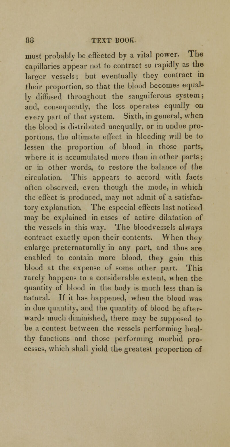 must probably be effected by a vital power. The capillaries appear not to contract so rapidly as the larger vessels; but eventually they contract in their proportion, so that the blood becomes equal- ly diffused throughout the sanguiferous system; and, consequently, the loss operates equally on every part of that system. Sixth, in general, when the blood is distributed unequally, or in undue pro- portions, the ultimate effect in bleeding will be to lessen the proportion of blood in those parts, where it is accumulated more than in other parts; or in other words, to restore the balance of the circulation. This appears to accord with facts often observed, even though the mode, in which the effect is produced, may not admit of a satisfac- tory explanation. The especial effects last noticed may be explained in cases of active dilatation of the vessels in this way. The bloodvessels always contract exactly upon their contents. When they enlarge preternaturally in any part, and thus are enabled to contain more blood, they gain this blood at the expense of some other part. This rarely happens to a considerable extent, when the quantity of blood in the body is much less than is natural. If it has happened, when the blood was in due quantity, and the quantity of blood be after- wards much diminished, there may be supposed to be a contest between the vessels performing heal- thy functions and those performing morbid pro- cesses, which shall yield the greatest proportion of