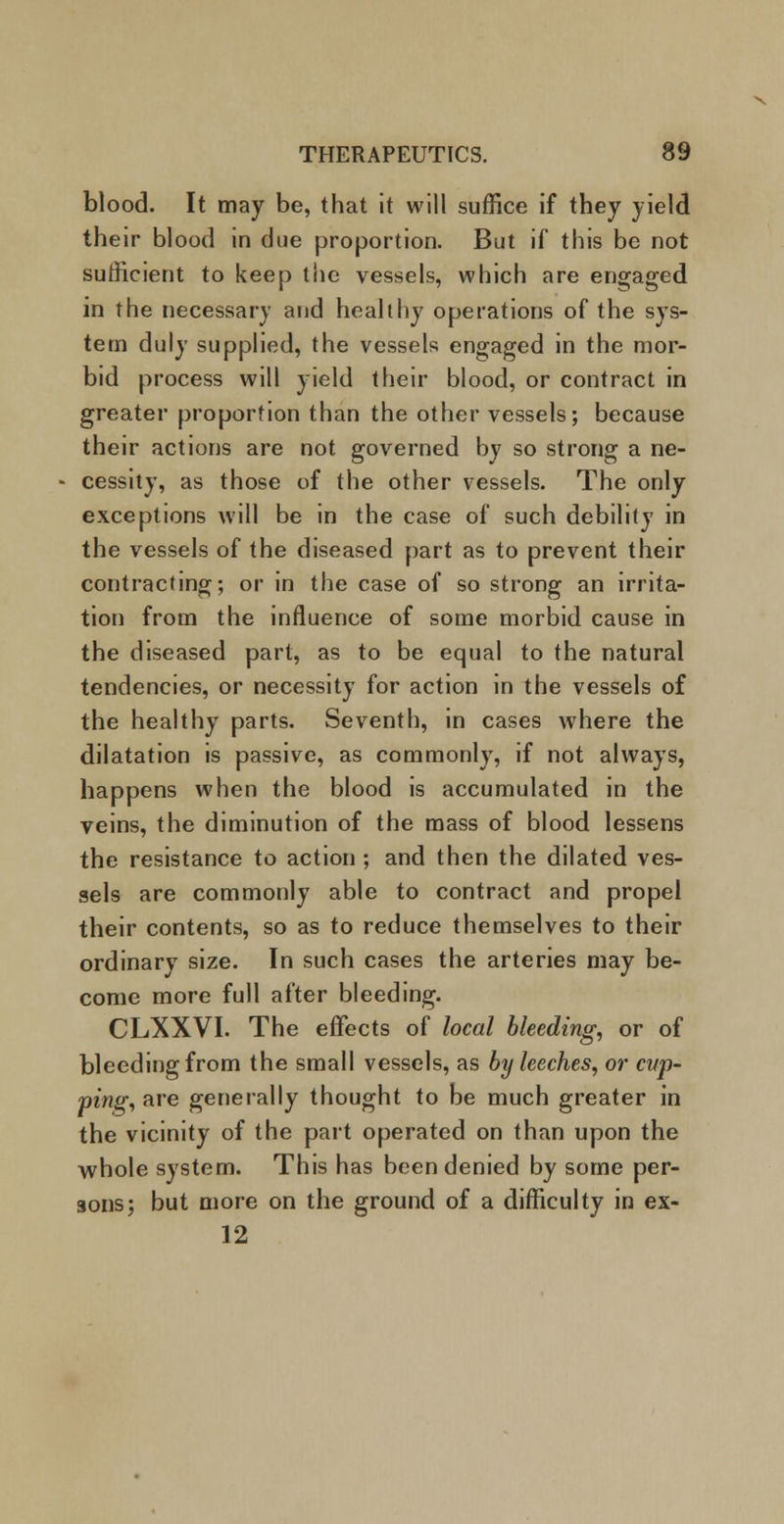 blood. It may be, that it will suffice if they yield their blood in due proportion. But if this be not sufficient to keep the vessels, which are engaged in the necessary and healthy operations of the sys- tem duly supplied, the vessels engaged in the mor- bid process will yield their blood, or contract in greater proportion than the other vessels; because their actions are not governed by so strong a ne- cessity, as those of the other vessels. The only exceptions will be in the case of such debility in the vessels of the diseased part as to prevent their contracting; or in the case of so strong an irrita- tion from the influence of some morbid cause in the diseased part, as to be equal to the natural tendencies, or necessity for action in the vessels of the healthy parts. Seventh, in cases where the dilatation is passive, as commonly, if not always, happens when the blood is accumulated in the veins, the diminution of the mass of blood lessens the resistance to action ; and then the dilated ves- sels are commonly able to contract and propel their contents, so as to reduce themselves to their ordinary size. In such cases the arteries may be- come more full after bleeding. CLXXVI. The effects of local bleeding, or of bleeding from the small vessels, as by leeches, or cup- ping, are generally thought to be much greater in the vicinity of the part operated on than upon the whole system. This has been denied by some per- sons; but more on the ground of a difficulty in ex- 12