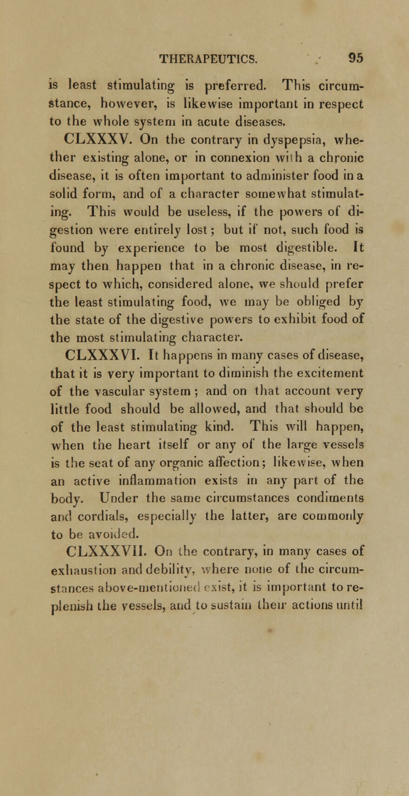 is least stimulating is preferred. This circum- stance, however, is likewise important in respect to the whole system in acute diseases. CLXXXV. On the contrary in dyspepsia, whe- ther existing alone, or in connexion wish a chronic disease, it is often important to administer food in a solid form, and of a character somewhat stimulat- ing. This would be useless, if the powers of di- gestion were entirely lost; but if not, such food is found by experience to be most digestible. It may then happen that in a chronic disease, in re- spect to which, considered alone, we should prefer the least stimulating food, we may be obliged by the state of the digestive powers to exhibit food of the most stimulating character. CLXXXVI. It happens in many cases of disease, that it is very important to diminish the excitement of the vascular system; and on that account very little food should be allowed, and that should be of the least stimulating kind. This will happen, when the heart itself or any of the large vessels is the seat of any organic affection; likewise, when an active inflammation exists in any part of the body. Under the same circumstances condiments and cordials, especially the latter, are commonly to be avoided. CLXXXVII. On the contrary, in many cases of exhaustion and debility, where none of the circum- stances above-mentioned exist, it is important to re- plenish the vessels, and to sustain their actions until