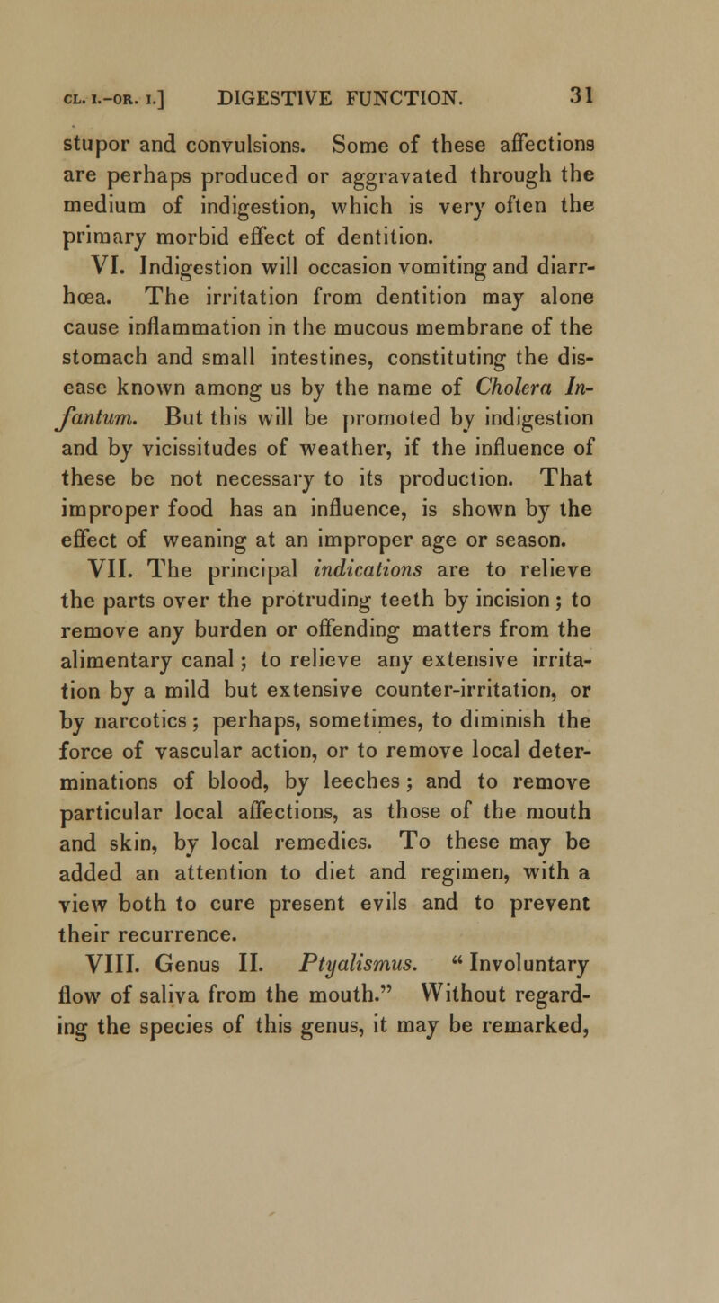 stupor and convulsions. Some of these affections are perhaps produced or aggravated through the medium of indigestion, which is very often the primary morbid effect of dentition. VI. Indigestion will occasion vomiting and diarr- hoea. The irritation from dentition may alone cause inflammation in the mucous membrane of the stomach and small intestines, constituting the dis- ease known among us by the name of Cholera In- fantum. But this will be promoted by indigestion and by vicissitudes of weather, if the influence of these be not necessary to its production. That improper food has an influence, is shown by the effect of weaning at an improper age or season. VII. The principal indications are to relieve the parts over the protruding teeth by incision; to remove any burden or offending matters from the alimentary canal; to relieve any extensive irrita- tion by a mild but extensive counter-irritation, or by narcotics; perhaps, sometimes, to diminish the force of vascular action, or to remove local deter- minations of blood, by leeches; and to remove particular local affections, as those of the mouth and skin, by local remedies. To these may be added an attention to diet and regimen, with a view both to cure present evils and to prevent their recurrence. VIII. Genus II. Ptyalismus. Involuntary flow of saliva from the mouth. Without regard- ing the species of this genus, it may be remarked,