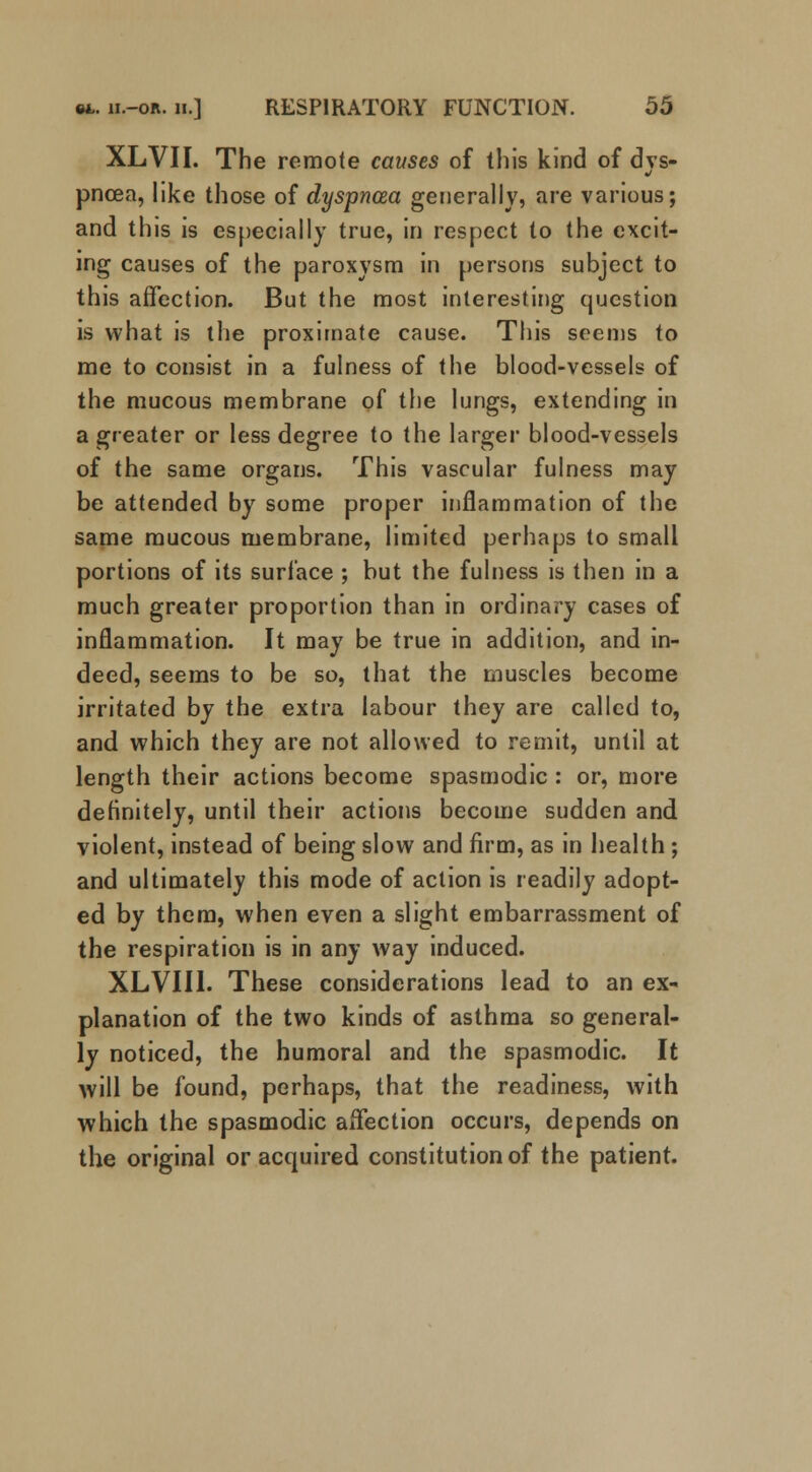 XLVII. The remote causes of this kind of dys- pnoea, like those of dyspncea generally, are various; and this is especially true, in respect to the excit- ing causes of the paroxysm in persons subject to this affection. But the most interesting question is what is the proximate cause. This seems to me to consist in a fulness of the blood-vessels of the mucous membrane of the lungs, extending in a greater or less degree to the larger blood-vessels of the same organs. This vascular fulness may be attended by some proper inflammation of the same raucous membrane, limited perhaps to small portions of its surface ; but the fulness is then in a much greater proportion than in ordinary cases of inflammation. It may be true in addition, and in- deed, seems to be so, that the muscles become irritated by the extra labour they are called to, and which they are not allowed to remit, until at length their actions become spasmodic : or, more definitely, until their actions become sudden and violent, instead of being slow and firm, as in health ; and ultimately this mode of action is readily adopt- ed by them, when even a slight embarrassment of the respiration is in any way induced. XLVIII. These considerations lead to an ex- planation of the two kinds of asthma so general- ly noticed, the humoral and the spasmodic. It will be found, perhaps, that the readiness, with which the spasmodic affection occurs, depends on the original or acquired constitution of the patient.