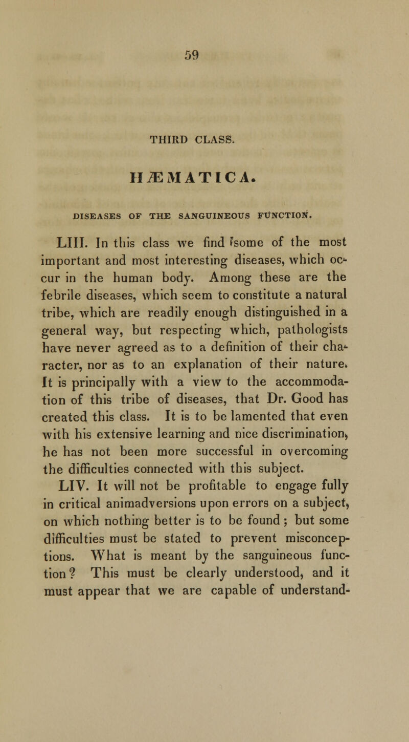 THIRD CLASS. HiEMATICA. DISEASES OF THE SANGUINEOUS FUNCTION. LIII. In this class we find home of the most important and most interesting diseases, which oc- cur in the human body. Among these are the febrile diseases, which seem to constitute a natural tribe, which are readily enough distinguished in a general way, but respecting which, pathologists have never agreed as to a definition of their cha* racter, nor as to an explanation of their nature* It is principally with a view to the accommoda- tion of this tribe of diseases, that Dr. Good has created this class. It is to be lamented that even with his extensive learning and nice discrimination) he has not been more successful in overcoming the difficulties connected with this subject. LIV. It will not be profitable to engage fully in critical animadversions upon errors on a subject, on which nothing better is to be found; but some difficulties must be stated to prevent misconcep- tions. What is meant by the sanguineous func- tion? This must be clearly understood, and it must appear that we are capable of understand-