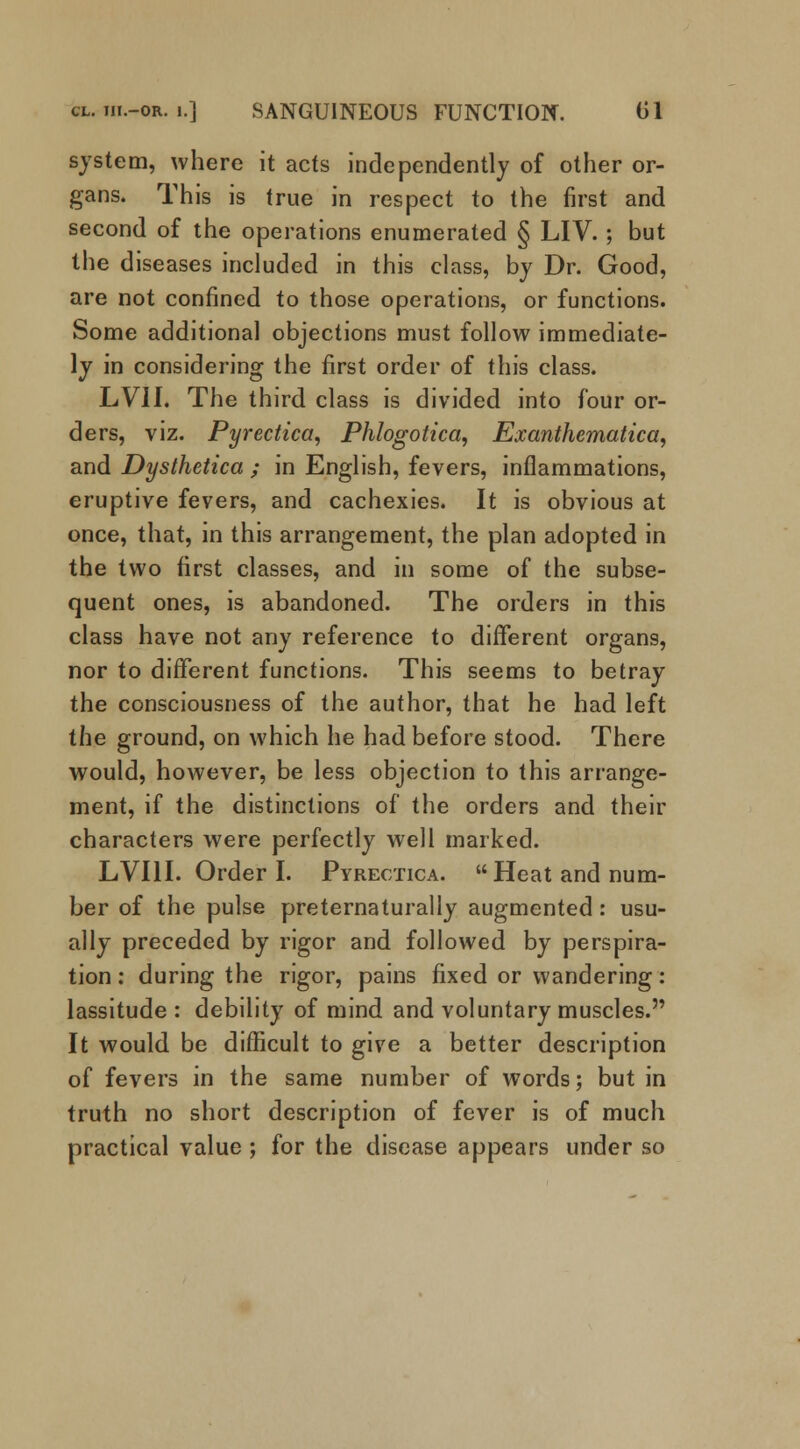 system, where it acts independently of other or- gans. This is true in respect to the first and second of the operations enumerated § LIV. ; but the diseases included in this class, by Dr. Good, are not confined to those operations, or functions. Some additional objections must follow immediate- ly in considering the first order of this class. LVII. The third class is divided into four or- ders, viz. Pyrectica, Phlogotica, Exanthematica, and Dysthetica ; in English, fevers, inflammations, eruptive fevers, and cachexies. It is obvious at once, that, in this arrangement, the plan adopted in the two first classes, and in some of the subse- quent ones, is abandoned. The orders in this class have not any reference to different organs, nor to different functions. This seems to betray the consciousness of the author, that he had left the ground, on which he had before stood. There would, however, be less objection to this arrange- ment, if the distinctions of the orders and their characters were perfectly well marked. LVIII. Order I. Pyrectica. Heat and num- ber of the pulse preternaturally augmented : usu- ally preceded by rigor and followed by perspira- tion : during the rigor, pains fixed or wandering: lassitude : debility of mind and voluntary muscles. It would be difficult to give a better description of fevers in the same number of words; but in truth no short description of fever is of much practical value ; for the disease appears under so