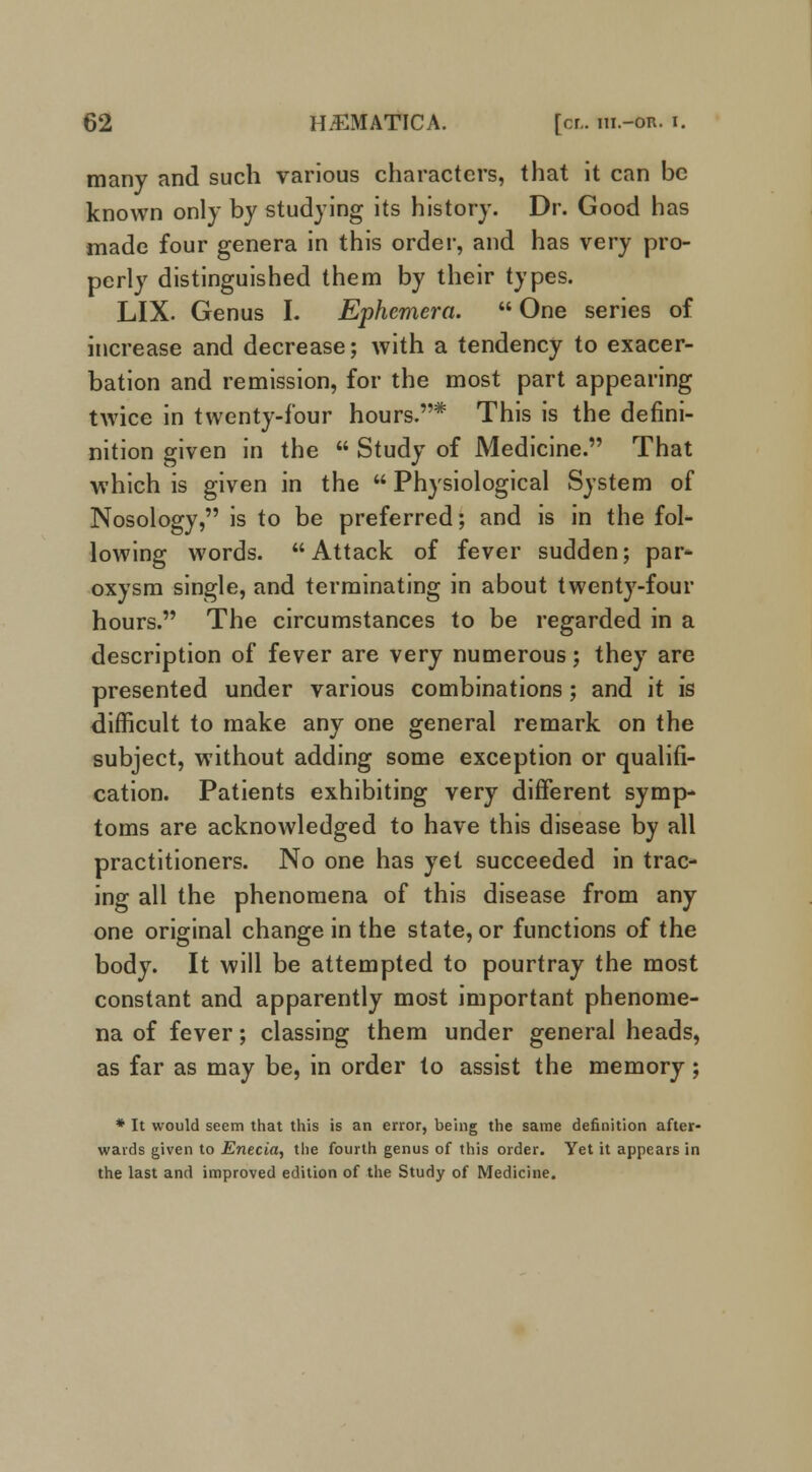 many and such various characters, that it can be known only by studying its history. Dr. Good has made four genera in this order, and has very pro- perly distinguished them by their types. LIX. Genus L Ephemera.  One series of increase and decrease; with a tendency to exacer- bation and remission, for the most part appearing twice in twenty-four hours.* This is the defini- nition given in the  Study of Medicine. That which is given in the  Physiological System of Nosology, is to be preferred; and is in the fol- lowing words. Attack of fever sudden; par- oxysm single, and terminating in about twenty-four hours. The circumstances to be regarded in a description of fever are very numerous; they are presented under various combinations ; and it is difficult to make any one general remark on the subject, without adding some exception or qualifi- cation. Patients exhibiting very different symp- toms are acknowledged to have this disease by all practitioners. No one has yet succeeded in trac- ing all the phenomena of this disease from any one original change in the state, or functions of the body. It will be attempted to pourtray the most constant and apparently most important phenome- na of fever; classing them under general heads, as far as may be, in order to assist the memory; * It would seem that this is an error, being the same definition after- wards given to Enecia, the fourth genus of this order. Yet it appears in the last and improved edition of the Study of Medicine.