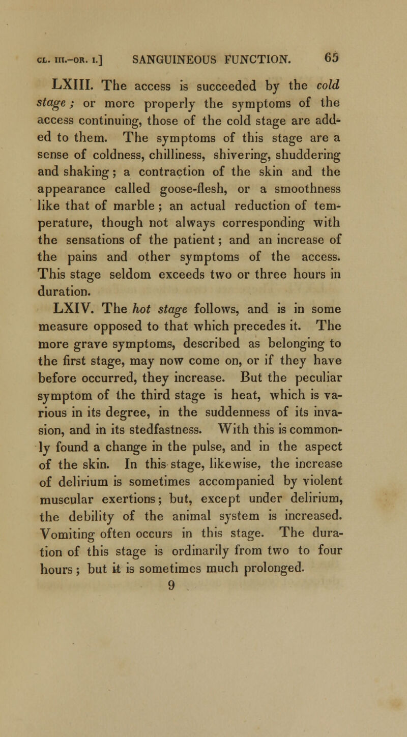 LXIII. The access is succeeded by the cold stage; or more properly the symptoms of the access continuing, those of the cold stage are add- ed to them. The symptoms of this stage are a sense of coldness, chilliness, shivering, shuddering and shaking; a contraction of the skin and the appearance called goose-flesh, or a smoothness like that of marble ; an actual reduction of ten> perature, though not always corresponding with the sensations of the patient; and an increase of the pains and other symptoms of the access. This stage seldom exceeds two or three hours in duration. LXIV. The hot stage follows, and is in some measure opposed to that which precedes it. The more grave symptoms, described as belonging to the first stage, may now come on, or if they have before occurred, they increase. But the peculiar symptom of the third stage is heat, which is va- rious in its degree, in the suddenness of its inva- sion, and in its stedfastness. With this is common- ly found a change in the pulse, and in the aspect of the skin. In this stage, likewise, the increase of delirium is sometimes accompanied by violent muscular exertions; but, except under delirium, the debility of the animal system is increased. Vomiting often occurs in this stage. The dura- tion of this stage is ordinarily from two to four hours; but k is sometimes much prolonged. 9