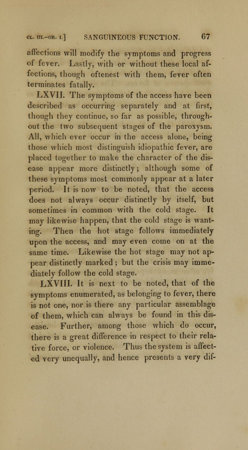 affections will modify the symptoms and progress of fever. Lastly, with or without these local af- fections, though oftenest with them, fever often terminates fatally. LXVII. The symptoms of the access have been described as occurring separately and at first, though they continue, so far as possible, through- out the two subsequent stages of the paroxysm. All, which ever occur in the access alone, being those which most distinguish idiopathic fever, are placed together to make the character of the dis- ease appear more distinctly; although some of these symptoms most commonly appear at a later period. It is now to be noted, that the access does not always occur distinctly by itself, but sometimes in common with the cold stage. It may likewise happen, that the cold stage is want- ing. Then the hot stage follows immediately upon the access, and may even come on at the same time. Likewise the hot stage may not ap- pear distinctly marked ; but the crisis may imme- diately follow the cold stage. LXVIII. It is next to be noted, that of the symptoms enumerated, as belonging to fever, there is not one, nor is there any particular assemblage of them, which can always be found in this dis- ease. Further, among those which do occur, there is a great difference in respect to their rela- tive force, or violence. Thus the system is affect- ed very unequally, and hence presents a very dif-