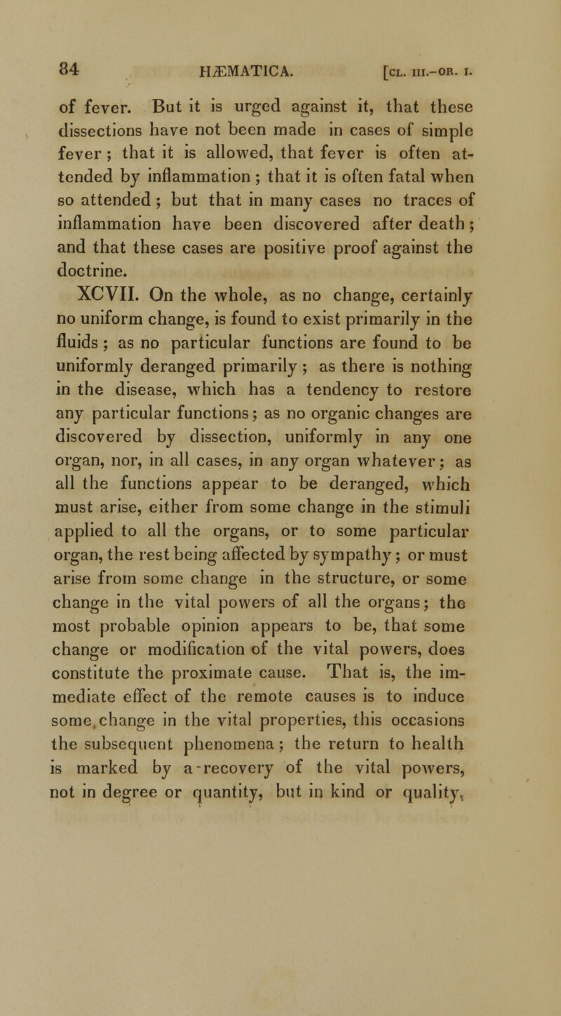 of fever. But it is urged against it, that these dissections have not been made in cases of simple fever ; that it is allowed, that fever is often at- tended by inflammation ; that it is often fatal when so attended; but that in many cases no traces of inflammation have been discovered after death; and that these cases are positive proof against the doctrine. XCVII. On the whole, as no change, certainly no uniform change, is found to exist primarily in the fluids ; as no particular functions are found to be uniformly deranged primarily ; as there is nothing in the disease, which has a tendency to restore any particular functions; as no organic changes are discovered by dissection, uniformly in any one organ, nor, in all cases, in any organ whatever; as all the functions appear to be deranged, which must arise, either from some change in the stimuli applied to all the organs, or to some particular organ, the rest being affected by sympathy; or must arise from some change in the structure, or some change in the vital powers of all the organs; the most probable opinion appears to be, that some change or modification of the vital powers, does constitute the proximate cause. That is, the im- mediate effect of the remote causes is to induce some.change in the vital properties, this occasions the subsequent phenomena; the return to health is marked by a-recovery of the vital powers, not in degree or quantity, but in kind or quality,.