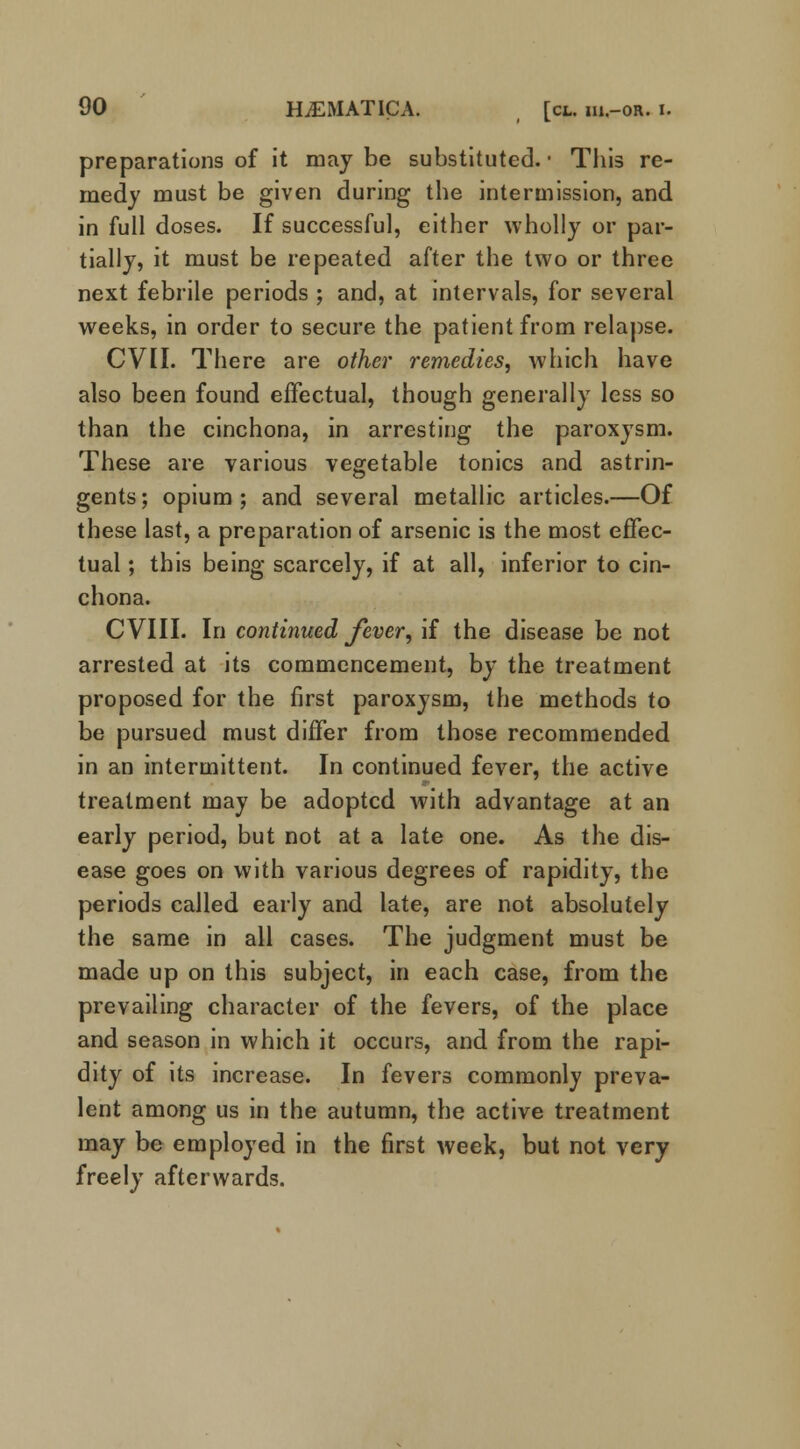 preparations of it may be substituted. • This re- medy must be given during the intermission, and in full doses. If successful, either wholly or par- tially, it must be repeated after the two or three next febrile periods ; and, at intervals, for several weeks, in order to secure the patient from relapse. CVII. There are other remedies, which have also been found effectual, though generally less so than the cinchona, in arresting the paroxysm. These are various vegetable tonics and astrin- gents; opium; and several metallic articles.—Of these last, a preparation of arsenic is the most effec- tual ; this being scarcely, if at all, inferior to cin- chona. CVIII. In continued fever, if the disease be not arrested at its commencement, by the treatment proposed for the first paroxysm, the methods to be pursued must differ from those recommended in an intermittent. In continued fever, the active treatment may be adopted with advantage at an early period, but not at a late one. As the dis- ease goes on with various degrees of rapidity, the periods called early and late, are not absolutely the same in all cases. The judgment must be made up on this subject, in each case, from the prevailing character of the fevers, of the place and season in which it occurs, and from the rapi- dity of its increase. In fevers commonly preva- lent among us in the autumn, the active treatment may be employed in the first week, but not very freely afterwards.