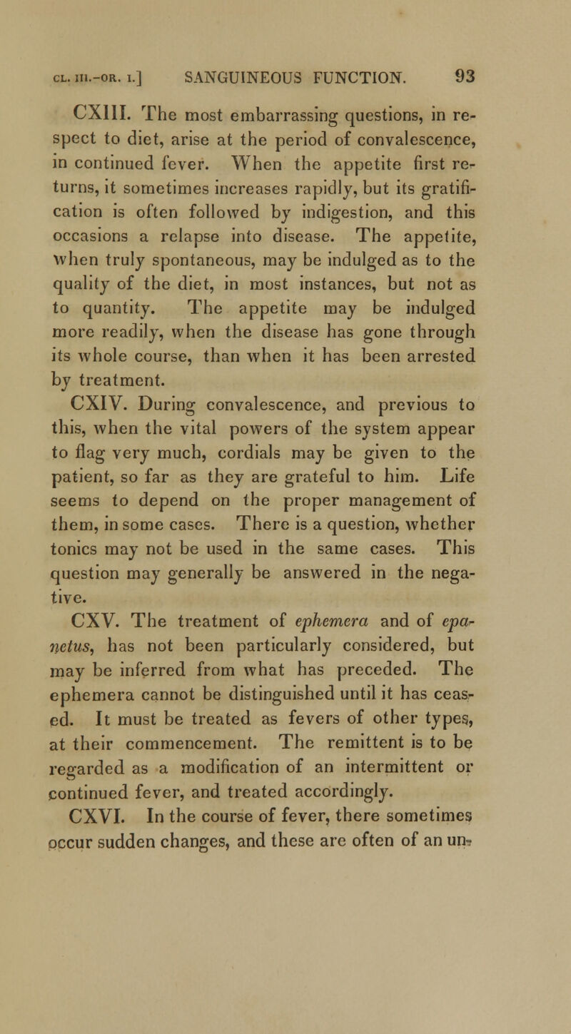 CXIII. The most embarrassing questions, in re- spect to diet, arise at the period of convalescence, in continued fever. When the appetite first re- turns, it sometimes increases rapidly, but its gratifi- cation is often followed by indigestion, and this occasions a relapse into disease. The appetite, when truly spontaneous, may be indulged as to the quality of the diet, in most instances, but not as to quantity. The appetite may be indulged more readily, when the disease has gone through its whole course, than when it has been arrested by treatment. CXIV. During convalescence, and previous to this, when the vital powers of the system appear to flag very much, cordials may be given to the patient, so far as they are grateful to him. Life seems to depend on the proper management of them, in some cases. There is a question, whether tonics may not be used in the same cases. This question may generally be answered in the nega- tive. CXV. The treatment of ephemera and of epa- netus, has not been particularly considered, but may be inferred from what has preceded. The ephemera cannot be distinguished until it has ceas- ed. It must be treated as fevers of other types, at their commencement. The remittent is to be regarded as a modification of an intermittent or continued fever, and treated accordingly. CXVI. In the course of fever, there sometimes occur sudden changes, and these arc often of an un-?