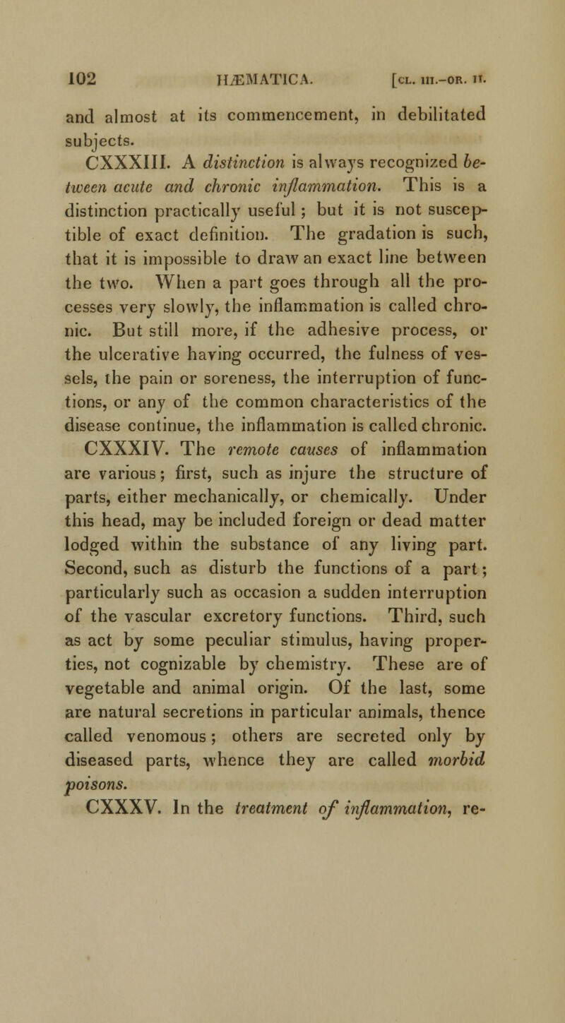 and almost at its commencement, in debilitated subjects. CXXXIII. A distinction is always recognized be- tween acute and chronic inflammation. This is a distinction practically useful; but it is not suscep- tible of exact definition. The gradation is such, that it is impossible to draAV an exact line between the two. When a part goes through all the pro- cesses very slowly, the inflammation is called chro- nic. But still more, if the adhesive process, or the ulcerative having occurred, the fulness of ves- sels, the pain or soreness, the interruption of func- tions, or any of the common characteristics of the disease continue, the inflammation is called chronic. CXXXIV. The remote causes of inflammation are various; first, such as injure the structure of parts, either mechanically, or chemically. Under this head, may be included foreign or dead matter lodged within the substance of any living part. Second, such as disturb the functions of a part; particularly such as occasion a sudden interruption of the vascular excretory functions. Third, such as act by some peculiar stimulus, having proper- ties, not cognizable by chemistry. These are of vegetable and animal origin. Of the last, some are natural secretions in particular animals, thence called venomous; others are secreted only by diseased parts, whence they are called morbid poisons. CXXXV. In the treatment of inflammation, re-