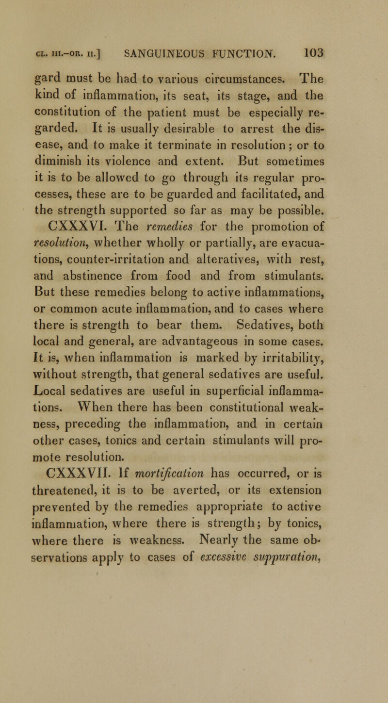 gard must be had to various circumstances. The kind of inflammation, its seat, its stage, and the constitution of the patient must be especially re- garded. It is usually desirable to arrest the dis- ease, and to make it terminate in resolution; or to diminish its violence and extent. But sometimes it is to be allowed to go through its regular pro- cesses, these are to be guarded and facilitated, and the strength supported so far as may be possible. CXXXVI. The remedies for the promotion of resolution, whether wholly or partially, are evacua- tions, counter-irritation and alteratives, with rest, and abstinence from food and from stimulants. But these remedies belong to active inflammations, or common acute inflammation, and to cases where there is strength to bear them. Sedatives, both local and general, are advantageous in some cases. It is, when inflammation is marked by irritability, without strength, that general sedatives are useful. Local sedatives are useful in superficial inflamma- tions. When there has been constitutional weak- ness, preceding the inflammation, and in certain other cases, tonics and certain stimulants will pro- mote resolution. CXXXVII. If mortification has occurred, or is threatened, it is to be averted, or its extension prevented by the remedies appropriate to active inflammation, where there is strength; by tonics, where there is weakness. Nearly the same ob- servations apply to cases of excessive suppuration,
