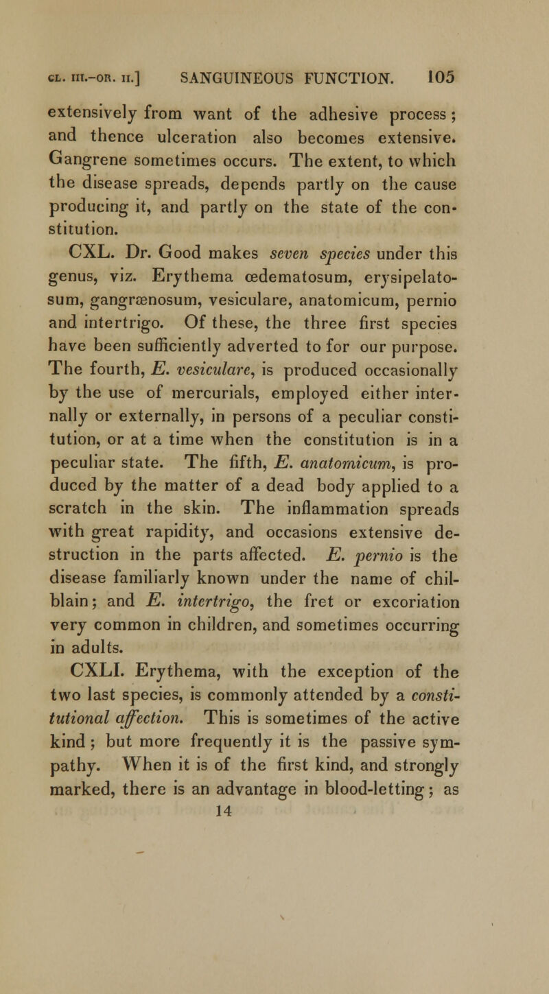 extensively from want of the adhesive process; and thence ulceration also becomes extensive. Gangrene sometimes occurs. The extent, to which the disease spreads, depends partly on the cause producing it, and partly on the state of the con- stitution. CXL. Dr. Good makes seven species under this genus, viz. Erythema cedematosum, erysipelato- sum, gangrenosum, vesiculare, anatomicum, pernio and intertrigo. Of these, the three first species have been sufficiently adverted to for our purpose. The fourth, E. vesiculare, is produced occasionally by the use of mercurials, employed either inter- nally or externally, in persons of a peculiar consti- tution, or at a time when the constitution is in a peculiar state. The fifth, E. anatomicum, is pro- duced by the matter of a dead body applied to a scratch in the skin. The inflammation spreads with great rapidity, and occasions extensive de- struction in the parts affected. E. pernio is the disease familiarly known under the name of chil- blain ; and E. intertrigo, the fret or excoriation very common in children, and sometimes occurring in adults. CXLI. Erythema, with the exception of the two last species, is commonly attended by a consti- tutional affection. This is sometimes of the active kind ; but more frequently it is the passive sym- pathy. When it is of the first kind, and strongly marked, there is an advantage in blood-letting; as 14