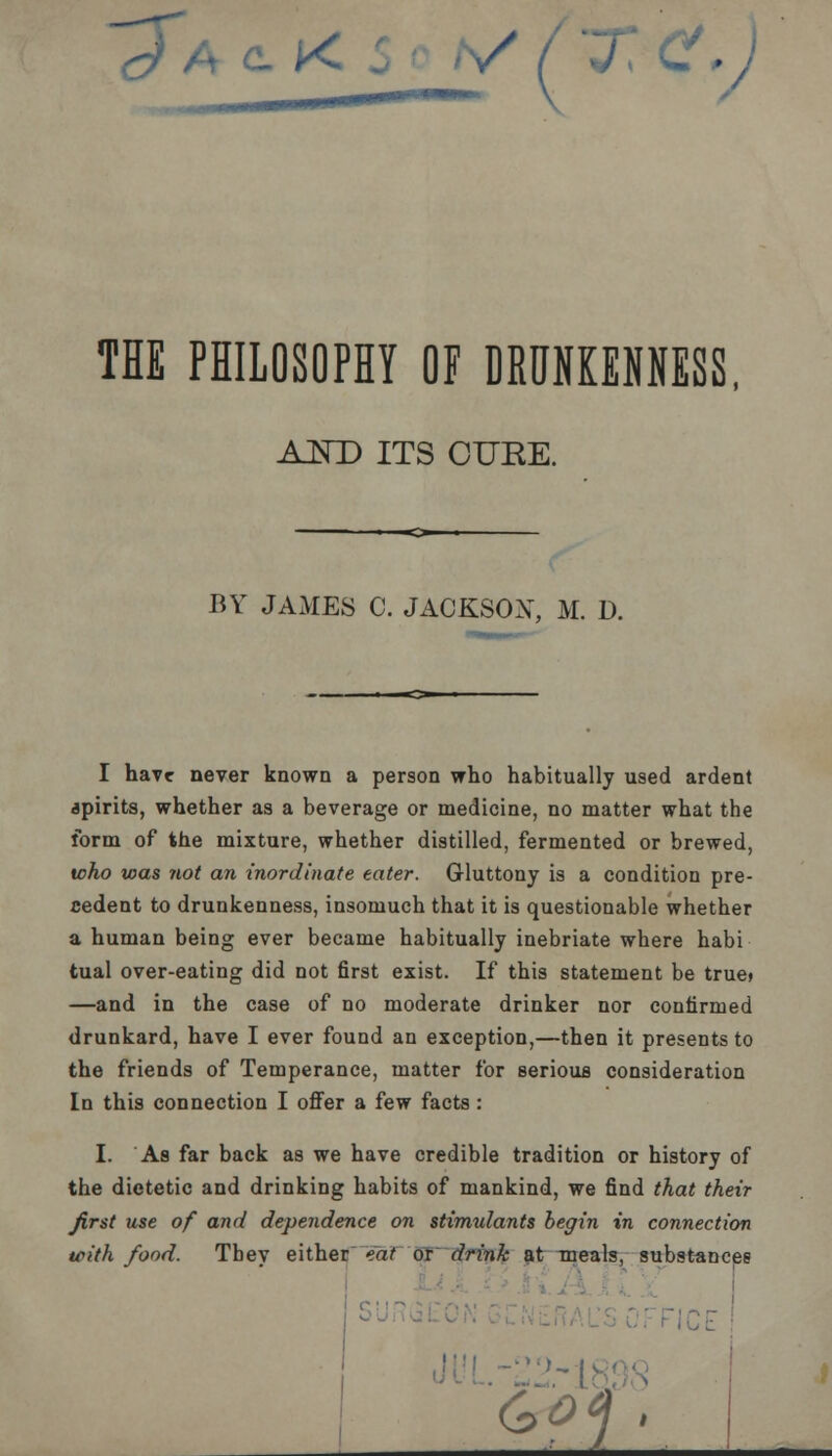 ~£/ A c- K^' V / 'X C, J THE PHILOSOPHY OF DRUNKENNESS, AND ITS CURE. BY JAMES C. JACKSON, M. D. I have never known a person who habitually used ardent spirits, whether as a beverage or medicine, no matter what the form of the mixture, whether distilled, fermented or brewed, who was not an inordinate eater. Gluttony is a condition pre- cedent to drunkenness, insomuch that it is questionable whether a human being ever became habitually inebriate where habi tual over-eating did not first exist. If this statement be true* —and in the case of no moderate drinker nor confirmed drunkard, have I ever found an exception,—then it presents to the friends of Temperance, matter for serious consideration In this connection I offer a few facts : I. As far back as we have credible tradition or history of the dietetic and drinking habits of mankind, we find that their first use of and dependence on stimulants begin in connection with fond. Tbey either eat or drink at meals, substances Is'