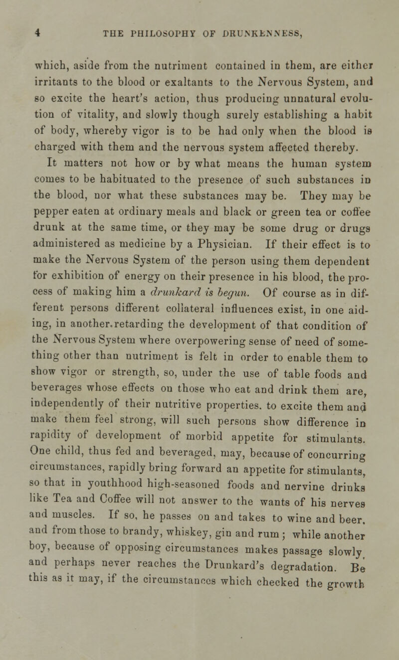 which, aside from the nutriment contained in them, are either irritants to the blood or exaltants to the Nervous System, and so excite the heart's action, thus producing unnatural evolu- tion of vitality, and slowly though surely establishing a habit of body, whereby vigor is to be had only when the blood is charged with them and the nervous system affected thereby. It matters not how or by what means the human system comes to be habituated to the presence of such substances iD the blood, nor what these substances may be. They may be pepper eaten at ordinary meals and black or green tea or coffee drunk at the same time, or they may be some drug or drugs administered as medicine by a Physician. If their effect is to make the Nervous System of the person using them dependent for exhibition of energy on their presence in his blood, the pro- cess of making him a drunkard is begun. Of course as in dif- ferent persons different collateral influences exist, in one aid- ing, in another.retarding the development of that condition of the Nervous System where overpowering sense of need of some- thing other than nutriment is felt in order to enable them to show vigor or strength, so, under the use of table foods and beverages whose effects on those who eat and drink them are independently of their nutritive properties, to excite them and make them feel strong, will such persons show difference in rapidity of development of morbid appetite for stimulants. One child, thus fed and beveraged, may, because of concurring circumstances, rapidly bring forward an appetite for stimulants, so that in youthhood high-seasoned foods and nervine drinks like Tea and Coffee will not answer to the wants of his nerves and muscles. If so, he passes on and takes to wine and beer, and from those to brandy, whiskey, gin and rum ; while another boy, because of opposing circumstances makes passage slowly and perhaps never reaches the Drunkard's degradation. Be this as it may, if the circumstances which checked the growth