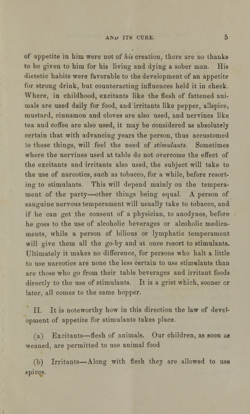 of appetite in him were not of his creation, there are no thanks to be given to him for his living and dying a sober man. His dietetic habits were favorable to the development of an appetite for strong drink, but counteracting influences held it in check. Where, in childhood, excitants like the flesh of fattened ani- mals are used daily for food, and irritants like pepper, allspice, mustard, cinnamon and cloves are also used, and nervines like tea and coffee are also used, it may be considered as absolutely certain that with advancing years the person, thus accustomed to these things, will feel the need of stimulants. Sometimes where the nervines used at table do not overcome the effect of the excitants and irritants also used, the subject will take to the use of narcotics, such as tobacco, for a while, before resort- ing to stimulants. This will depend mainly on the tempera- ment of the party—other things being equal. A person of sanguine nervous temperament will usually take to tobacco, and if he can get the consent of a physician, to anodynes, before he goes to the use of alcoholic beverages or alcoholic medica- ments, while a person of bilious or lymphatic temperament will give them all the go-by and at once resort to stimulants. Ultimately it makes no difference, for persons who halt a little to use narcotics are none the less certain to use stimulants than are those who go from their table beverages and irritant foods directly to the use of stimulants. It is a grist which, sooner or later, all comes to the same hopper. II. It is noteworthy how in this direction the law of devel- opment of appetite for stimulants takes place. (a) Excitants—flesh of animals. Our children, as soon as weaned, are permitted to use animal food (b) Irritants—Along with flesh they are allowed to use spices.
