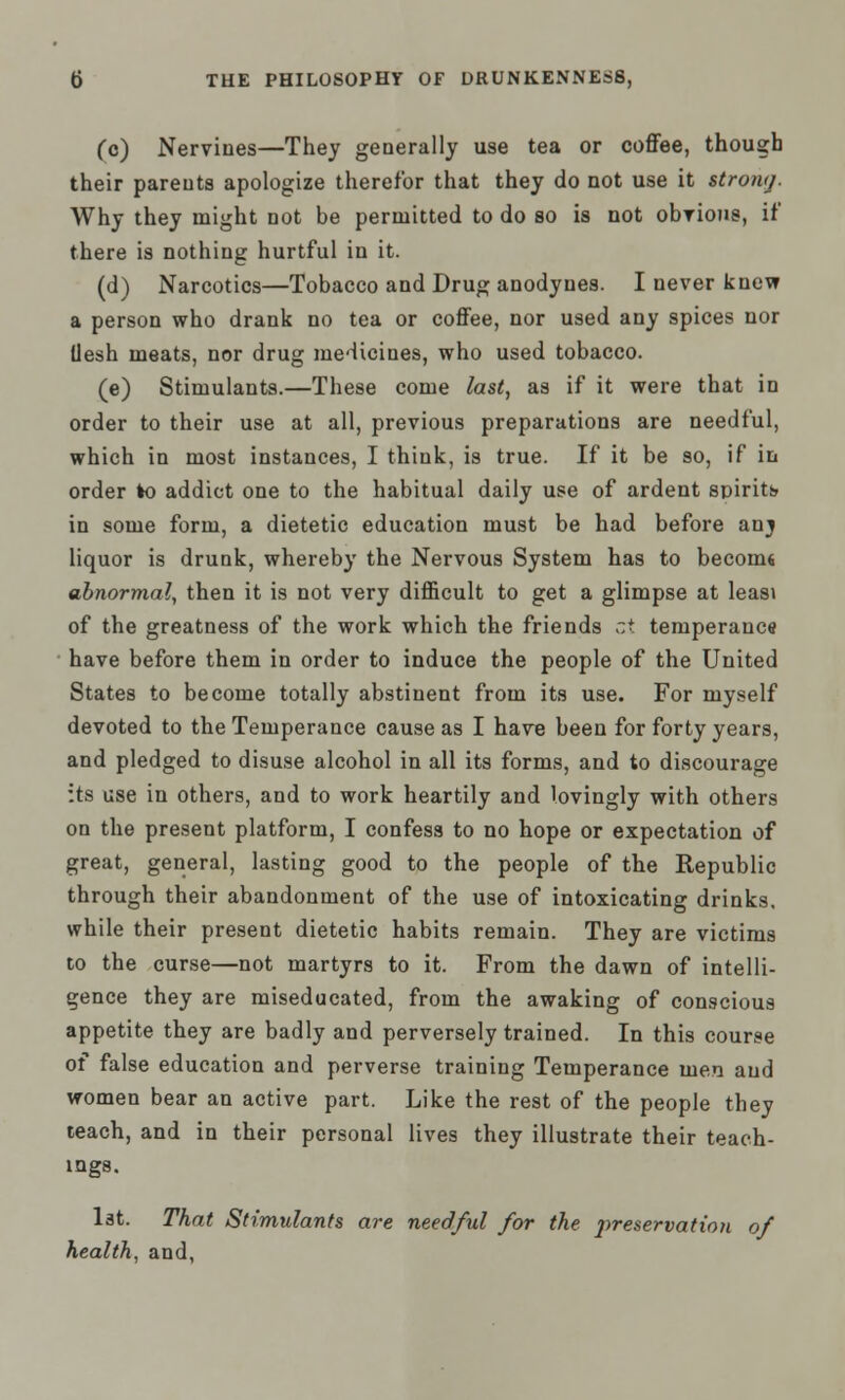 (c) Nervines—They generally use tea or coffee, though their parents apologize therefor that they do not use it strong. Why they might not be permitted to do so is not obvious, if' there is nothing hurtful in it. (d) Narcotics—Tobacco and Drug anodynes. I never knew a person who drank no tea or coffee, nor used any spices nor Uesh meats, nor drug medicines, who used tobacco. (e) Stimulants.—These come last, as if it were that in order to their use at all, previous preparations are needful, which in most instances, I think, is true. If it be so, if in order to addict one to the habitual daily use of ardent spirits in some form, a dietetic education must be had before anj liquor is drunk, whereby the Nervous System has to becomt abnormal, then it is not very difficult to get a glimpse at leasi of the greatness of the work which the friends ci temperance have before them in order to induce the people of the United States to become totally abstinent from its use. For myself devoted to the Temperance cause as I have been for forty years, and pledged to disuse alcohol in all its forms, and to discourage its use in others, and to work heartily and lovingly with others on the present platform, I confess to no hope or expectation of great, general, lasting good to the people of the Republic through their abandonment of the use of intoxicating drinks, while their present dietetic habits remain. They are victims to the curse—not martyrs to it. From the dawn of intelli- gence they are miseducated, from the awaking of conscious appetite they are badly and perversely trained. In this course of false education and perverse training Temperance men and women bear an active part. Like the rest of the people they teach, and in their personal lives they illustrate their teach- ings. 1st. That Stimulants are needful for the preservation of health, and,