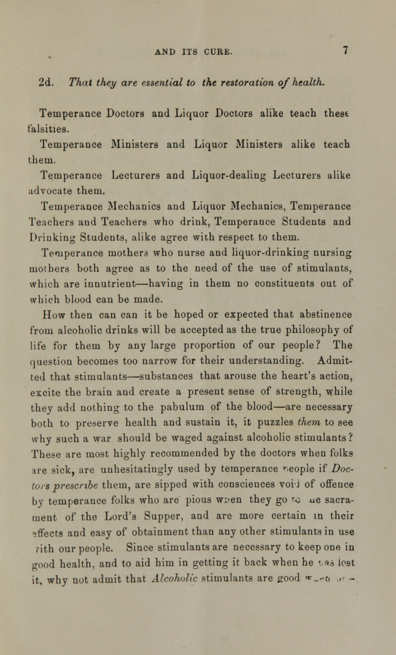 2d. That they are essential to the restoration of health. Temperance Doctors and Liquor Doctors alike teach these falsities. Temperance Ministers and Liquor Ministers alike teach them. Temperance Lecturers and Liquor-dealing Lecturers alike advocate them. Temperance Mechanics and Liquor Mechanics, Temperance Teachers and Teachers who drink, Temperance Students and Drinking Students, alike agree with respect to them. Temperance mothers who nurse and liquor-drinking nursing mothers both agree as to the need of the use of stimulants, which are innutrient—having in them no constituents out of which blood can be made. How then can can it be hoped or expected that abstinence from alcoholic drinks will be accepted as the true philosophy of life for them by any large proportion of our people? The question becomes too narrow for their understanding. Admit- ted that stimulants—substances that arouse the heart's action, excite the brain and create a present sense of strength, while they add nothing to the pabulum of the blood—are necessary both to preserve health and sustain it, it puzzles them to see why such a war should be waged against alcoholic stimulants? These are most highly recommended by the doctors when folks are sick, are unhesitatingly used by temperance people if Doc- tors prescribe them, are sipped with consciences voii of offence by temperance folks who are' pious wi>en they go '-a ae sacra- ment of the Lord's Supper, and are more certain in their effects and easy of obtainment than any other stimulants in use nth our people. Since stimulants are necessary to keep one in »ood health, and to aid him in getting it back when he :•** lost it, why not admit that Alcoholic stimulants are good ■*•_-& .,- -