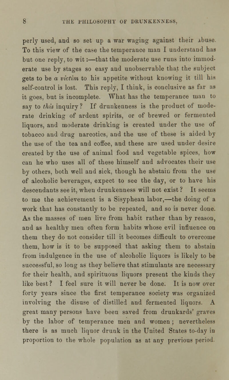 perly used, and so set up a war waging against their ibuse. To this view of the case the temperance man I understand has but one reply, to wit:—that the moderate use runs into immod- erate use by stages so easy and unobservable that the subject gets to be a victim to his appetite without knowing it till his self-control is lost. This reply, I think, is conclusive as far as it goes, but is incomplete. What has the temperance man to say to this inquiry ? If drunkenness is the product of mode- rate drinking of ardent spirits, or of brewed or fermented liquors, and moderate drinking is created under the use of tobacco and drug narcotics, and the use of these is aided by the use of the tea and coffee, and these are used under desire created by the use of animal food and vegetable spices, how can he who uses all of these himself and advocates their use by others, both well and sick, though he abstain from the use of alcoholic beverages, expect to see the day, or to have his descendants see it, when drunkenness will not exist ? It seems to me the achievement is a Sisyphean labor,—the doing of a work that has constantly to be repeated, and so is never done. As the masses of men live from habit rather than by reason, and as healthy men often form habits whose evil influence on them they do not consider till it becomes difficult to overcome them, how is it to be supposed that asking them to abstain from indulgence in the use of alcoholic liquors is likely to be successful, so long as they believe that stimulants are necessary for their health, and spirituous liquors present the kinds they like best ? I feel sure it will never be done. It is now over forty years since the first temperance society was organized involving the disuse of distilled and fermented liquors. A great many persons have been saved from drunkards' graves by the labor of temperance men and women ; nevertheless there is as much liquor drunk in the United States to-day in proportion to the whole population as at any previous period.
