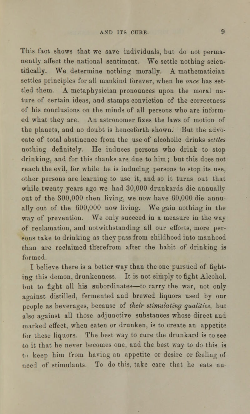 This fact shows that we save individuals, but do not perma- nently affect the national sentiment. We settle nothing scien- tifically. We determine nothing morally. A mathematician settles principles for all mankind forever, when he once has set- tled them. A metaphysician pronounces upon the moral na- ture of certain ideas, and stamps conviction of the correctness of his conclusions on the minds of all persons who are inform- ed what they are. An astronomer fixes the laws of motion of the planets, and no doubt is henceforth shown. But the advo- cate of total abstinence from the use of alcoholic drinks settles nothing definitely. He induces persons who drink to stop drinking, and for this thanks are due to him; but this does not reach the evil, for while he is inducing persons to stop its use, other persons are learning to use it, and so it turns out that while twenty years ago we had 30,000 drunkards die annually out of the 300,000 then living, we now have 60,000 die annu- ally out of the 600,000 now living. We gain nothing in the way of prevention. We only succeed in a measure in the way of reclamation, and notwithstanding all our effoits, more per- sons take to drinking as they pass from childhood into manhood than are reclaimed therefrom after the habit of drinking is formed. I believe there is a better way than the one pursued of fight- ing this demon, drunkenness. It is not simply to fight Alcohol, but to fight all his subordinates—to carry the war, not only against distilled, fermented and brewed liquors used by our people as beverages, because of their stimulating qualities, but also against all those adjunctive substances whose direct and marked effect, when eaten or drunken, is to create an appetite for these liquors. The best way to cure the drunkard is to see to it that he never becomes one. and the best way to do this is ti keep him from having an appetite or desire or feeling of need of stimulants. To do this, take care that he eats nu-