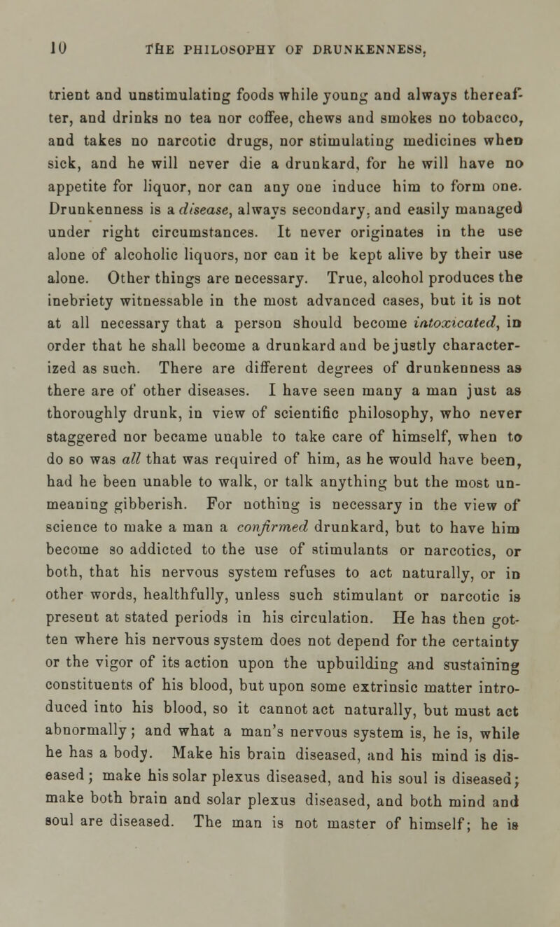 trient and unstimulating foods while young and always thereaf- ter, and drinks no tea nor coffee, chews and smokes no tobacco, and takes no narcotic drugs, nor stimulating medicines when sick, and he will never die a drunkard, for he will have no appetite for liquor, nor can any one induce him to form one. Drunkenness is a disease, always secondary, and easily managed under right circumstances. It never originates in the use alone of alcoholic liquors, nor can it be kept alive by their use alone. Other things are necessary. True, alcohol produces the inebriety witnessable in the most advanced cases, but it is not at all necessary that a person should become intoxicated, in order that he shall become a drunkard and be justly character- ized as such. There are different degrees of drunkenness as there are of other diseases. I have seen many a man just as thoroughly drunk, in view of scientific philosophy, who never staggered nor became unable to take care of himself, when to do so was all that was required of him, as he would have been, had he been unable to walk, or talk anything but the most un- meaning gibberish. For nothing is necessary in the view of science to make a man a confirmed drunkard, but to have him become so addicted to the use of stimulants or narcotics, or both, that his nervous system refuses to act naturally, or in other words, healthfully, unless such stimulant or narcotic is present at stated periods in his circulation. He has then got- ten where his nervous system does not depend for the certainty or the vigor of its action upon the upbuilding and sustaining constituents of his blood, but upon some extrinsic matter intro- duced into his blood, so it cannot act naturally, but must act abnormally; and what a man's nervous system is, he is, while he has a body. Make his brain diseased, and his mind is dis- eased; make his solar plexus diseased, and his soul is diseased; make both brain and solar plexus diseased, and both mind and soul are diseased. The man is not master of himself; he is