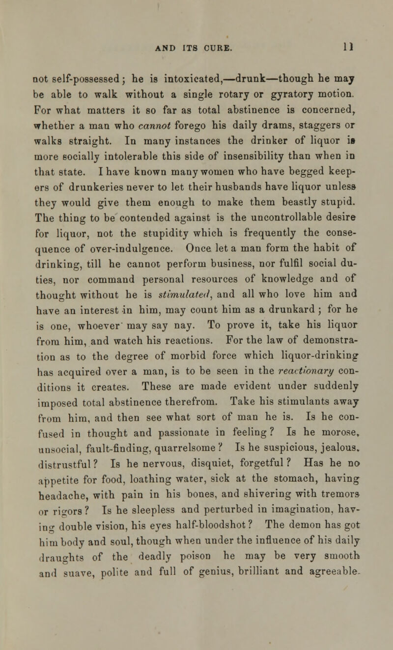 not self-possessed; he is intoxicated,—drunk—though he may be able to walk without a single rotary or gyratory motion. For what matters it so far as total abstinence is concerned, whether a man who cannot forego his daily drams, staggers or walks straight. In many instances the drinker of liquor it more socially intolerable this side of insensibility than when in that state. I have known many women who have begged keep- ers of drunkeries never to let their husbands have liquor unless they would give them enough to make them beastly stupid. The thing to be contended against is the uncontrollable desire for liquor, not the stupidity which is frequently the conse- quence of over-indulgence. Once let a man form the habit of drinking, till he cannot perform business, nor fulfil social du- ties, nor command personal resources of knowledge and of thought without he is stimulated', and all who love him and have an interest in him, may count him as a drunkard ; for he is one, whoever may say nay. To prove it, take his liquor from him, and watch his reactions. For the law of demonstra- tion as to the degree of morbid force which liquor-drinking has acquired over a man, is to be seen in the reactionary con- ditions it creates. These are made evident under suddenly imposed total abstinence therefrom. Take his stimulants away from him, and then see what sort of man he is. Is he con- fused in thought and passionate in feeling ? Is he morose, unsocial, fault-finding, quarrelsome ? Is he suspicious, jealous, distrustful ? Is he nervous, disquiet, forgetful ? Has he no appetite for food, loathing water, sick at the stomach, having headache, with pain in his bones, and shivering with tremors or rigors? Is he sleepless and perturbed in imagination, hav- ing double vision, his eyes half-bloodshot? The demon has got him body and soul, though when under the influence of his daily draughts of the deadly poison he may be very smooth and suave, polite and full of genius, brilliant and agreeable.