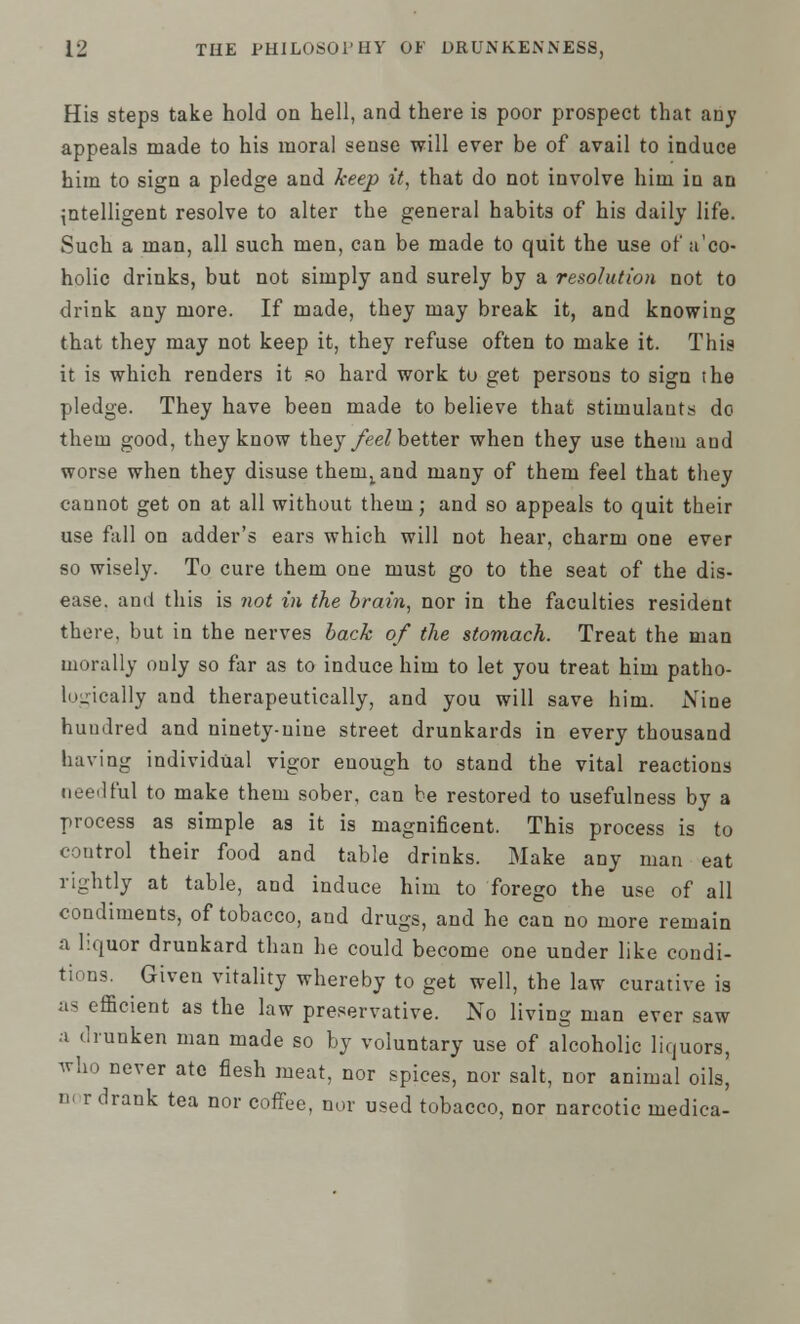His steps take hold on hell, and there is poor prospect that any appeals made to his moral sense will ever be of avail to induce him to sign a pledge and keep it, that do not involve him in an intelligent resolve to alter the general habits of his daily life. Such a man, all such men, can be made to quit the use of a'co- holic drinks, but not simply and surely by a resolution not to drink any more. If made, they may break it, and knowing that they may not keep it, they refuse often to make it. This it is which renders it so hard work to get persons to sign the pledge. They have been made to believe that stimulants do them good, they know they feel better when they use them and worse when they disuse them^and many of them feel that they cannot get on at all without them; and so appeals to quit their use fall on adder's ears which will not hear, charm one ever so wisely. To cure them one must go to the seat of the dis- ease, and this is not in the brain, nor in the faculties resident there, but in the nerves back of the stomach. Treat the man morally only so far as to induce him to let you treat him patho- logically and therapeutically, and you will save him. Nine hundred and ninety-nine street drunkards in every thousand having individual vigor enough to stand the vital reactions needful to make them sober, can be restored to usefulness by a process as simple as it is magnificent. This process is to control their food and table drinks. Make any man eat rightly at table, and induce him to forego the use of all condiments, of tobacco, and drugs, and he can no more remain a liquor drunkard than he could become one under like condi- tions. Given vitality whereby to get well, the law curative is as efficient as the law preservative. No living man ever saw a drunken man made so by voluntary use of alcoholic liquors, who never ate flesh meat, nor spices, nor salt, nor animal oils, u> r drank tea nor coffee, nor used tobacco, nor narcotic medica-