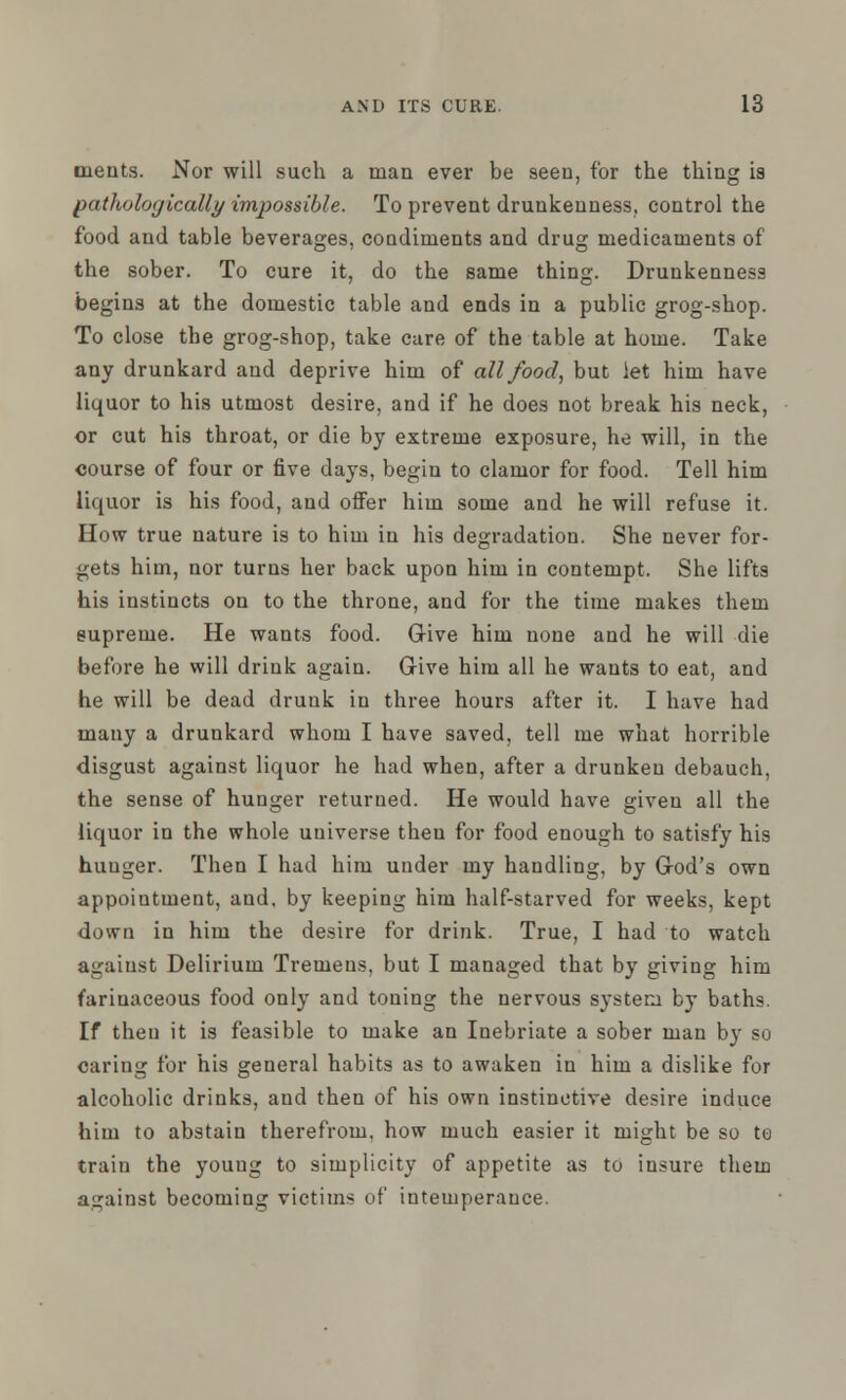 meats. Nor will such a man ever be seen, for the thing is pathologically impossible. To prevent drunkenness, control the food and table beverages, condiments and drug medicaments of the sober. To cure it, do the same thing. Drunkenness begins at the domestic table and ends in a public grog-shop. To close the grog-shop, take cure of the table at home. Take any drunkard and deprive him of all food, but iet him have liquor to his utmost desire, and if he does not break his neck, or cut his throat, or die by extreme exposure, he will, in the course of four or five days, begin to clamor for food. Tell him liquor is his food, and offer him some and he will refuse it. How true nature is to him in his degradation. She never for- gets him, nor turns her back upon him in contempt. She lifts his instincts on to the throne, and for the time makes them supreme. He wants food. Give him none and he will die before he will drink again. Give him all he wants to eat, and he will be dead drunk in three hours after it. I have had many a drunkard whom I have saved, tell me what horrible disgust against liquor he had when, after a drunken debauch, the sense of hunger returned. He would have given all the liquor in the whole universe then for food enough to satisfy his hunger. Then I had him under my handling, by God's own appointment, and. by keeping him half-starved for weeks, kept down in him the desire for drink. True, I had to watch against Delirium Tremens, but I managed that by giving him farinaceous food only and toning the nervous system by baths. If theu it is feasible to make an Inebriate a sober man by so caring for his general habits as to awaken in him a dislike for alcoholic drinks, and then of his own instinctive desire induce him to abstain therefrom, how much easier it might be so to train the young to simplicity of appetite as to insure them against becoming victims of intemperance.