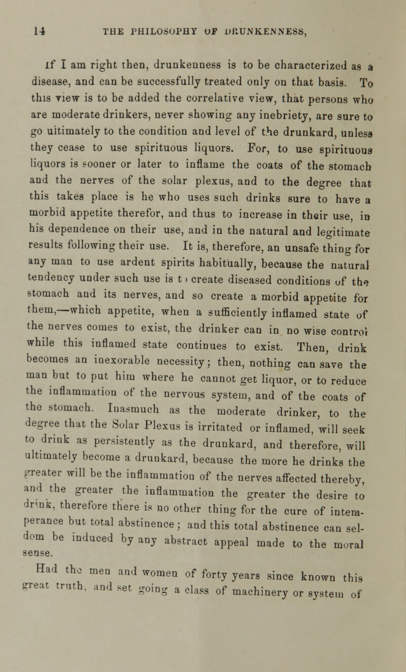 if I am right then, drunkenness is to be characterized as a disease, and can be successfully treated only on that basis. To this new is to be added the correlative view, that persons who are moderate drinkers, never showing any inebriety, are sure to go uitimately to the condition and level of the drunkard, unless they cease to use spirituous liquors. For, to use spirituous liquors is sooner or later to inflame the coats of the stomach and the nerves of the solar plexus, and to the degree that this takes place is he who uses such drinks sure to have a morbid appetite therefor, and thus to increase in their use, in his dependence on their use, and in the natural and legitimate results following their use. It is, therefore, an unsafe thing for any man to use ardent spirits habitually, because the natural tendency under such use is 11 create diseased conditions uf the stomach and its nerves, and so create a morbid appetite for them,—which appetite, when a sufficiently inflamed state of the nerves comes to exist, the drinker can in no wise control while this inflamed state continues to exist. Then, drink becomes an inexorable necessity; then, nothing can save the man but to put him where he cannot get liquor, or to reduce the inflammation of the nervous system, and of the coats of the stomach. Inasmuch as the moderate drinker, to the degree that the Solar Plexus is irritated or inflamed, will seek to drink as persistently as the drunkard, and therefore, will ultimately become a drunkard, because the more he drinks the greater will be the inflammation of the nerves affected thereby, and the greater the inflammation the greater the desire to druifc, therefore there is no other thing for the cure of intem- perance but total abstinence; and this total abstinence can sel- dom be induced by any abstract appeal made to the moral sense. Had the men and women of forty years since known this great truth, and set going a class of machinery or system of