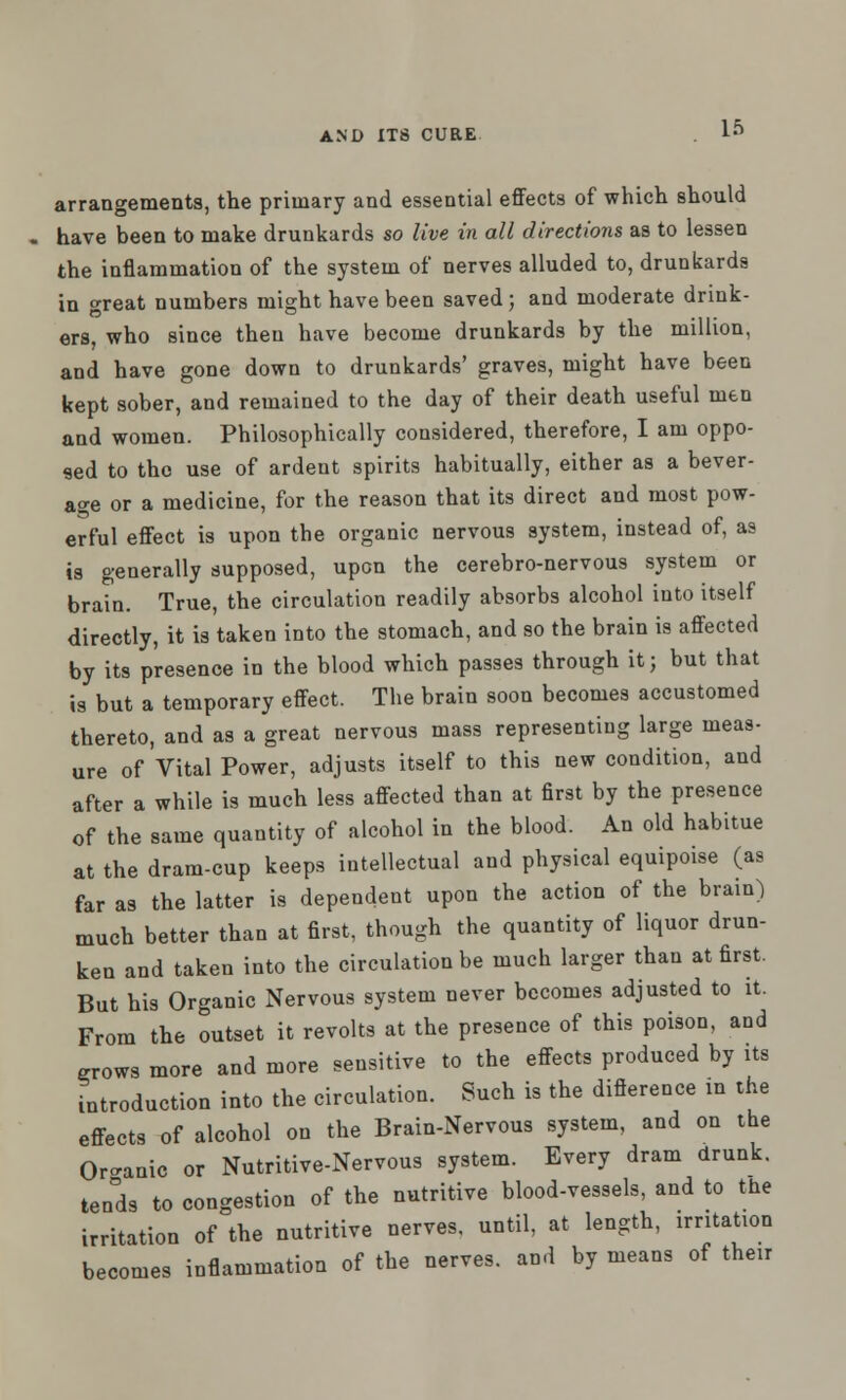 arrangements, the primary and essential effects of which should have been to make drunkards so live in all directions as to lessen the inflammation of the system of nerves alluded to, drunkards in great numbers might have been saved; and moderate drink- ers, who since then have become drunkards by the million, and have gone down to drunkards' graves, might have been kept sober, and remained to the day of their death useful men and women. Philosophically considered, therefore, I am oppo- sed to the use of ardent spirits habitually, either as a bever- age or a medicine, for the reason that its direct and most pow- erful effect is upon the organic nervous system, instead of, as is generally supposed, upon the cerebro-nervous system or brain. True, the circulation readily absorbs alcohol into itself directly, it is taken into the stomach, and so the brain is affected by its presence in the blood which passes through it; but that is but a temporary effect. The brain soon becomes accustomed thereto, and as a great nervous mass representing large meas- ure of Vital Power, adjusts itself to this new condition, and after a while is much less affected than at first by the presence of the same quantity of alcohol in the blood. An old habitue at the dram-cup keeps intellectual and physical equipoise (as far as the latter is dependent upon the action of the brain) much better than at first, though the quantity of liquor drun- ken and taken into the circulation be much larger than at first. But his Organic Nervous system never becomes adjusted to it. From the outset it revolts at the presence of this poison, and grows more and more sensitive to the effects produced by its introduction into the circulation. Such is the diflerence in the effects of alcohol on the Brain-Nervous system, and on the Or-anic or Nutritive-Nervous system. Every dram drunk. ten°ds to congestion of the nutritive blood-vessels, and to the irritation of the nutritive nerves, until, at length, irritation becomes inflammation of the nerves, and by means of their