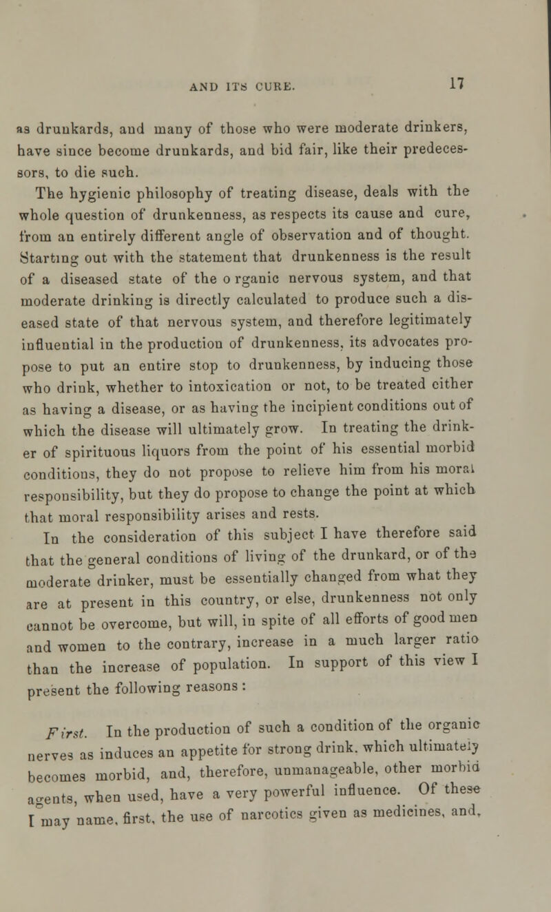 »9 drunkards, and many of those who were moderate drinkers, have since become drunkards, and bid fair, like their predeces- sors, to die such. The hygienic philosophy of treating disease, deals with the whole question of drunkenness, as respects its cause and cure, from an entirely different angle of observation and of thought. Starting out with the statement that drunkenness is the result of a diseased state of the o rganic nervous system, and that moderate drinking is directly calculated to produce such a dis- eased state of that nervous system, and therefore legitimately influential in the production of drunkenness, its advocates pro- pose to put an entire stop to drunkenness, by inducing those who drink, whether to intoxication or not, to be treated cither as having a disease, or as having the incipient conditions out of which the disease will ultimately grow. In treating the drink- er of spirituous liquors from the point of his essential morbid conditions, they do not propose to relieve him from his moral responsibility, but they do propose to change the point at which that moral responsibility arises and rests. In the consideration of this subject I have therefore said that the general conditions of living of the drunkard, or of the moderate drinker, must be essentially changed from what they are at present in this country, or else, drunkenness not only cannot be overcome, but will, in spite of all efforts of good men and women to the contrary, increase in a much larger ratio than the increase of population. In support of this view I present the following reasons : First. In the production of such a condition of the organic nerves as induces an appetite for strong drink, which ultimate!} becomes morbid, and, therefore, unmanageable, other morbid agents, when used, have a very powerful influence. Of thes« I°may name, first, the use of narcotics given as medicines, and.