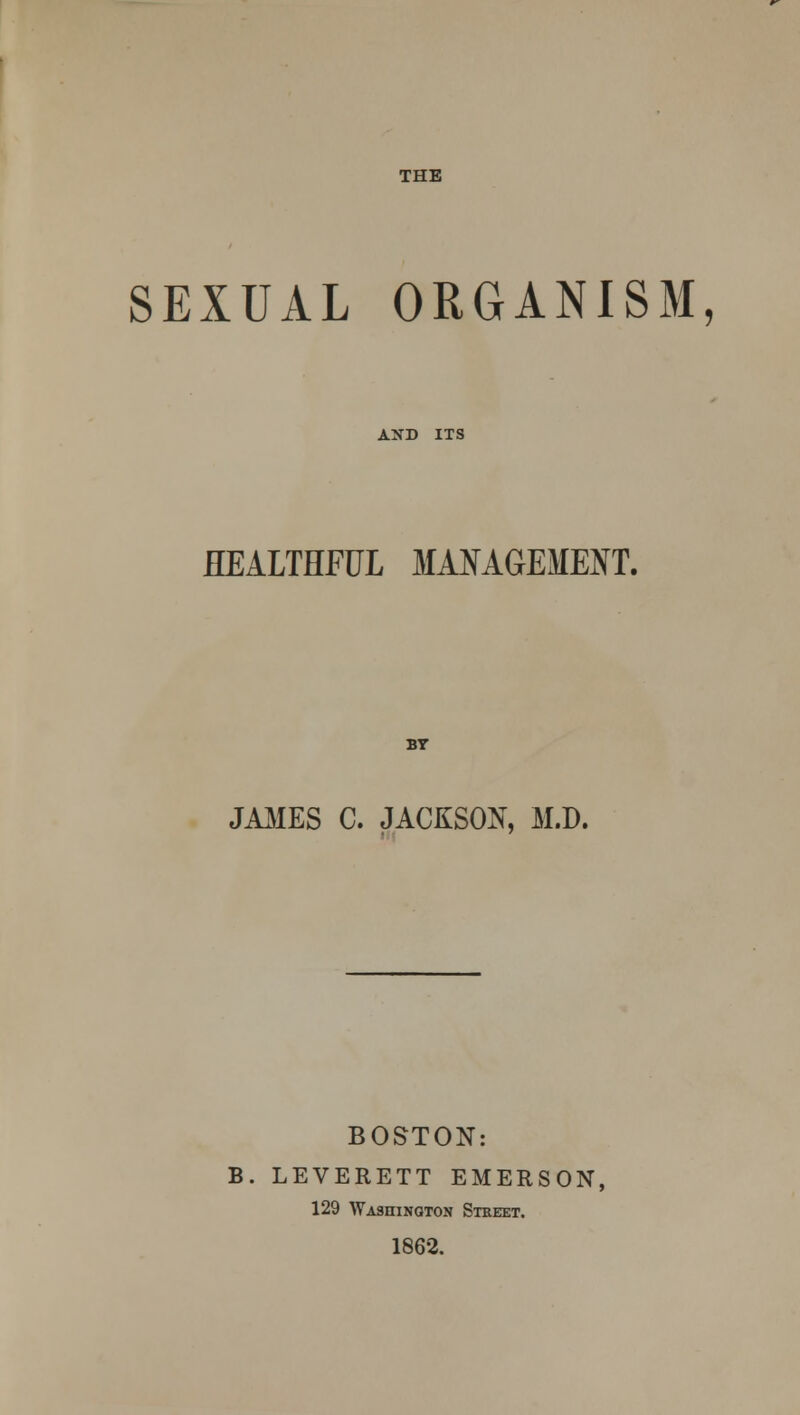 SEXUAL ORGANISM, AND ITS HEALTHFUL MANAGEMENT. BY JAMES C. JACKSON, M.D. BOSTON: B. LEVERETT EMERSON, 129 Washington Street. 1862.