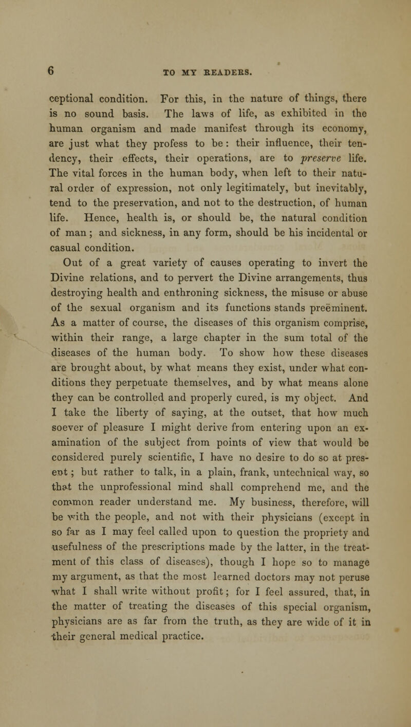 ceptional condition. For this, in the nature of things, there is no sound basis. The laws of life, as exhibited in the human organism and made manifest through its economy, are just what they profess to be: their influence, their ten- dency, their effects, their operations, are to preserve life. The vital forces in the human body, when left to their natu- ral order of expression, not only legitimately, but inevitably, tend to the preservation, and not to the destruction, of human life. Hence, health is, or should be, the natural condition of man ; and sickness, in any form, should be his incidental or casual condition. Out of a great variety of causes operating to invert the Divine relations, and to pervert the Divine arrangements, thus destroying health and enthroning sickness, the misuse or abuse of the sexual organism and its functions stands preeminent. As a matter of course, the diseases of this organism comprise, within their range, a large chapter in the sum total of the diseases of the human body. To show how these diseases are brought about, by what means they exist, under what con- ditions they perpetuate themselves, and by what means alone they can be controlled and properly cured, is my object. And I take the liberty of saying, at the outset, that how much soever of pleasure I might derive from entering upon an ex- amination of the subject from points of view that would be considered purely scientific, I have no desire to do so at pres- ent ; but rather to talk, in a plain, frank, untechnical way, so that the unprofessional mind shall comprehend me, and the common reader understand me. My business, therefore, will be with the people, and not with their physicians (except in so far as I may feel called upon to question the propriety and usefulness of the prescriptions made by the latter, in the treat- ment of this class of diseases), though I hope so to manage my argument, as that the most learned doctors may not peruse what I shall write without profit; for I feel assured, that, in the matter of treating the diseases of this special organism, physicians are as far from the truth, as they are wide of it in their general medical practice.