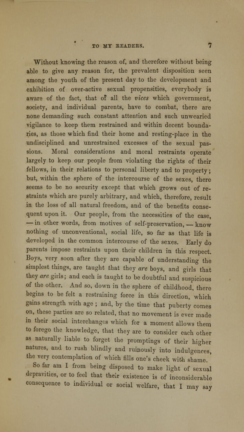 Without knowing the reason of, and therefore without being able to give any reason for, the prevalent disposition seen among the youth of the present day to the development and exhibition of over-active sexual propensities, everybody is aware of the fact, that of all the vices which government, society, and individual parents, have to combat, there are none demanding such constant attention and such unwearied vigilance to keep them restrained and within decent bounda- ries, as those which find their home and resting-place in the undisciplined and unrestrained excesses of the sexual pas- sions. Moral considerations and moral restraints operate largely to keep our people from violating the rights of their fellows, in their relations to personal liberty and to property; but, within the sphere of the intercourse of the sexes, there seems to be no security except that which grows out of re- straints which are purely arbitrary, and which, therefore, result in the loss of all natural freedom, and of the benefits conse- quent upon it. Our people, from the necessities of the case, — in other words, from motives of self-preservation, — know nothing of unconventional, social life, so far as that life is developed in the common intercourse of the sexes. Early do parents impose restraints upon their children in this respect. Boys, very soon after they are capable of understanding the simplest things, are taught that they are boys, and girls that they are girls; and each is taught to be doubtful and suspicious of the other. And so, down in the sphere of childhood, there begins to be felt a restraining force in this direction, which gains strength with age ; and, by the time that puberty comes on, these parties are so related, that no movement is ever made in their social interchanges which for a moment allows them to forego the knowledge, that they are to consider each other as naturally liable to forget the promptings of their higher natures, and to rush blindly and ruinously into indulgences, the very contemplation of which fills one's cheek with shame.' So far am I from being disposed to make light of sexual depravities, or to feel that their existence is of inconsiderable consequence to individual or social welfare, that I may say