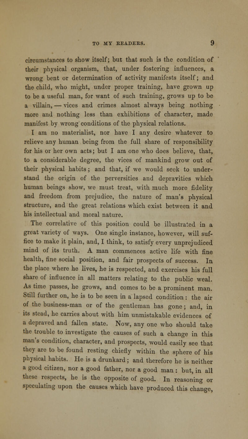 circumstances to show itself; but that such is the condition of their physical organism, that, under fostering influences, a wrong bent or determination of activity manifests itself; and the child, who might, under proper training, have grown up to be a useful man, for want of such training, grows up to be a villain, — vices and crimes almost always being nothing more and nothing less than exhibitions of character, made manifest by wrong conditions of the physical relations. I am no materialist, nor have I any desire whatever to relieve any human being from the full share of responsibility for his or her own acts; but I am one who does believe, that, to a considerable degree, the vices of mankind grow out of their physical habits; and that, if we would seek to under- stand the origin of the perversities and depravities which human beings show, we must treat, with much more fidelity and freedom from prejudice, the nature of man's physical structure, and the great relations which exist between it and his intellectual and moral nature. The correlative of this position could be illustrated in a great variety of ways. One single instance, however, will suf- fice to make it plain, and, I think, to satisfy every unprejudiced mind of its truth. A man commences active life with fine health, fine social position, and fair prospects of success. In the place where he lives, he is respected, and exercises his full share of influence in all matters relating to the public weal. As time passes, he grows, and comes to be a prominent man. Still further on, he is to be seen in a lapsed condition: the air of the business-man or of the gentleman has gone; and, in its stead, he carries about with him unmistakable evidences of a depraved and fallen state. Now, any one who should take the trouble to investigate the causes of such a change in this man's condition, character, and prospects, would easily see that they are to be found resting chiefly within the sphere of his physical habits. He is a drunkard ; and therefore he is neither a good citizen, nor a good father, nor a good man : but, in all these respects, he is the opposite of good. In reasoning or speculating upon the causes which have produced this change,