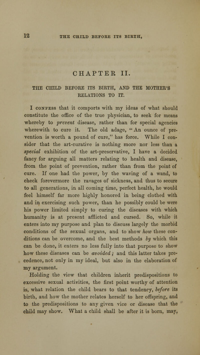 CHAPTER II. THE CHILD BEFORE ITS BIRTH, AND THE MOTHER'S RELATIONS TO IT. I confess that it comports with my ideas of what should constitute the office of the true physician, to seek for means whereby to prevent disease, rather than for special agencies wherewith to cure it. The old adage, An ounce of pre- vention is worth a pound of cure, has force. While I con- sider that the art-curative is nothing more nor less than a special exhibition of the art-preservative, I have a decided fancy for arguing all matters relating to health and disease, from the point of prevention, rather than from the point of cure. If one had the power, by the waving of a wand, to check forevermore the ravages of sickness, and thus to secure to all generations, in all coming time, perfect health, he would feel himself far more highly honored in being clothed with and in exercising such power, than he possibly could be were his power limited simply to curing the diseases with which humanity is at present afflicted and cursed. So, while it enters into my purpose and plan to discuss largely the morbid conditions of the sexual organs, and to show how these con- ditions can be overcome, and the best methods by which this can be done, it enters no less fully into that purpose to show how these diseases can be avoided; and this latter takes pre- cedence, not only in my ideal, but also in the elaboration of my argument. Holding the view that children inherit predispositions to excessive sexual activities, the first point worthy of attention is, what relation the child bears to that tendency, before its birth, and how the mother relates herself to her offspring, and to the predispositions to any given vice or disease that the child may show. What a child shall be after it is born, may,