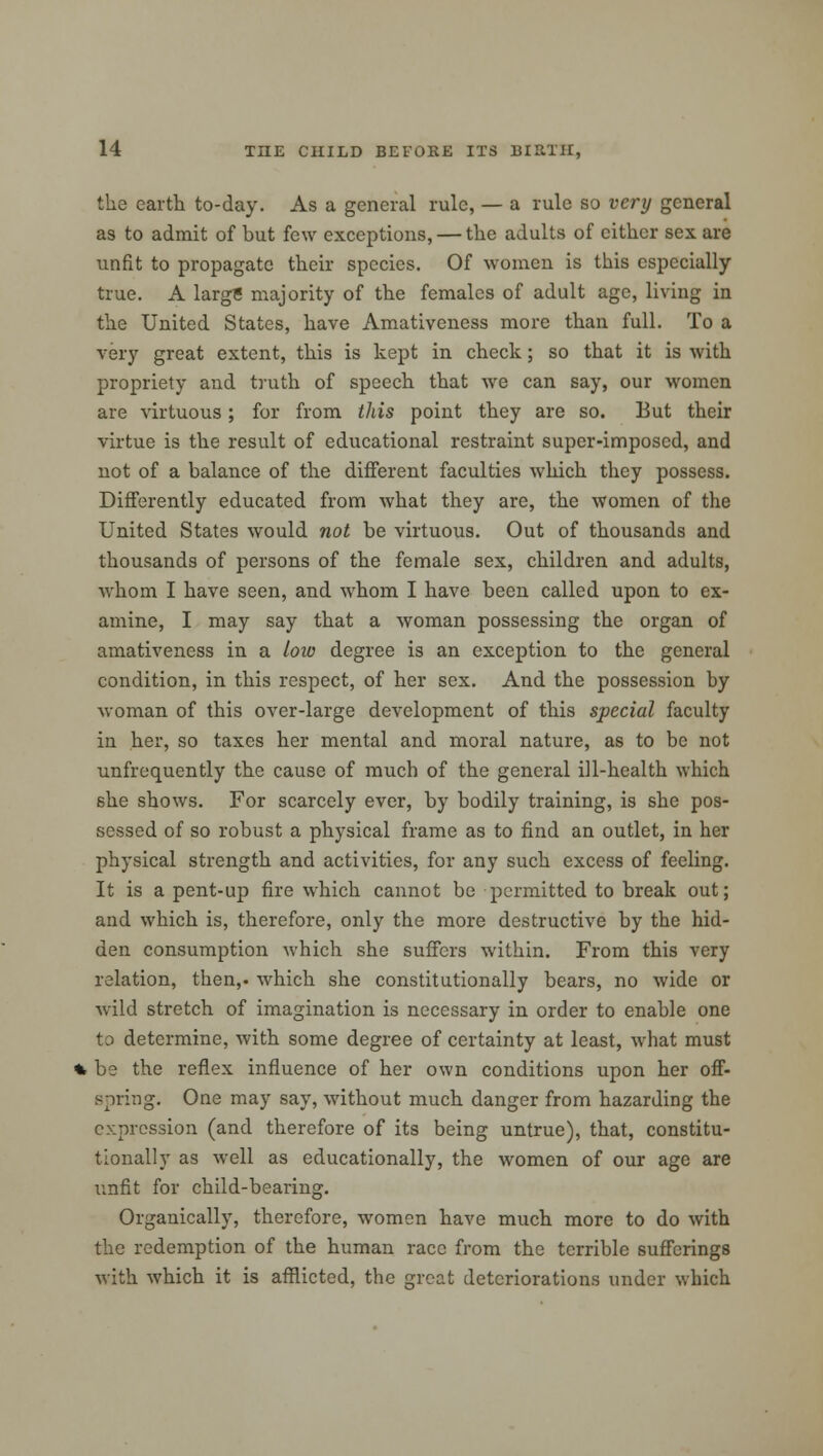 the earth to-day. As a general rule, — a rule so very general as to admit of but few exceptions, — the adults of cither sex are unfit to propagate their species. Of women is this especially true. A largS majority of the females of adult age, living in the United States, have Amativeness more than full. To a very great extent, this is kept in check; so that it is with propriety and truth of speech that we can say, our women are virtuous; for from this point they are so. But their virtue is the result of educational restraint super-imposed, and not of a balance of the different faculties which they possess. Differently educated from what they are, the women of the United States would not be virtuous. Out of thousands and thousands of persons of the female sex, children and adults, whom I have seen, and whom I have been called upon to ex- amine, I may say that a woman possessing the organ of amativeness in a low degree is an exception to the general condition, in this respect, of her sex. And the possession by woman of this over-large development of this special faculty in her, so taxes her mental and moral nature, as to be not unfrequently the cause of much of the general ill-health which she shows. For scarcely ever, by bodily training, is she pos- sessed of so robust a physical frame as to find an outlet, in her physical strength and activities, for any such excess of feeling. It is a pent-up fire which cannot be permitted to break out; and which is, therefore, only the more destructive by the hid- den consumption which she suffers within. From this very relation, then,, which she constitutionally bears, no wide or wild stretch of imagination is necessary in order to enable one to determine, with some degree of certainty at least, what must % be the reflex influence of her own conditions upon her off- spring. One may say, without much danger from hazarding the expression (and therefore of its being untrue), that, constitu- tionally as well as educationally, the women of our age are unfit for child-bearing. Organically, therefore, women have much more to do with the redemption of the human race from the terrible sufferings with which it is afflicted, the great deteriorations under which