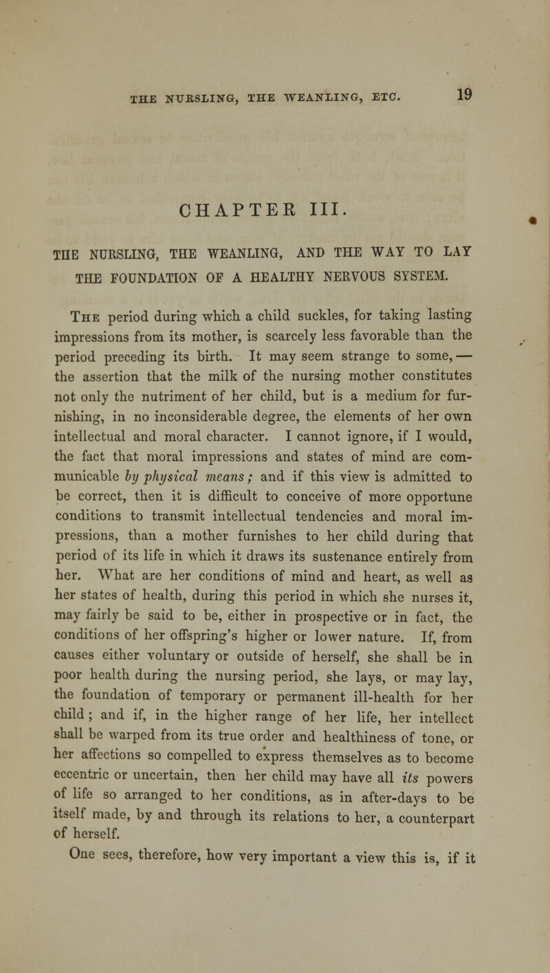 CHAPTER III. TIIE NURSLING, THE WEANLING, AND THE WAY TO LAY THE FOUNDATION OF A HEALTHY NERVOUS SYSTEM. The period during which a child suckles, for taking lasting impressions from its mother, is scarcely less favorable than the period preceding its birth. It may seem strange to some,— the assertion that the milk of the nursing mother constitutes not only the nutriment of her child, but is a medium for fur- nishing, in no inconsiderable degree, the elements of her own intellectual and moral character. I cannot ignore, if I would, the fact that moral impressions and states of mind are com- municable by physical means; and if this view is admitted to be correct, then it is difficult to conceive of more opportune conditions to transmit intellectual tendencies and moral im- pressions, than a mother furnishes to her child during that period of its life in which it draws its sustenance entirely from her. What are her conditions of mind and heart, as well as her states of health, during this period in which she nurses it, may fairly be said to be, either in prospective or in fact, the conditions of her offspring's higher or lower nature. If, from causes either voluntary or outside of herself, she shall be in poor health during the nursing period, she lays, or may lay, the foundation of temporary or permanent ill-health for her child ; and if, in the higher range of her life, her intellect shall be warped from its true order and healthiness of tone, or her affections so compelled to express themselves as to become eccentric or uncertain, then her child may have all its powers of life so arranged to her conditions, as in after-days to be itself made, by and through its relations to her, a counterpart of herself. One sees, therefore, how very important a view this is, if it