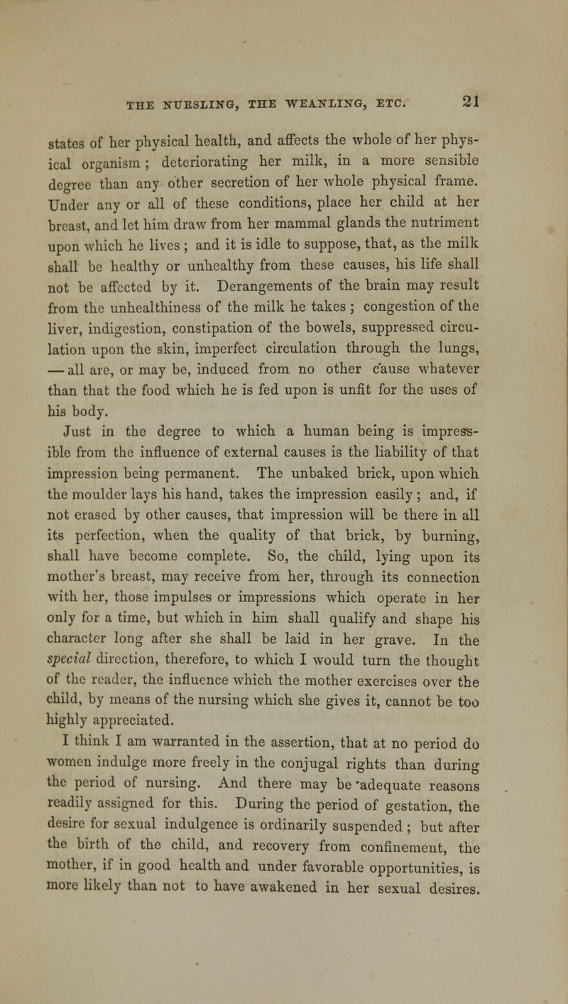 states of her physical health, and affects the whole of her phys- ical organism; deteriorating her milk, in a more sensible degree than any other secretion of her whole physical frame. Under any or all of these conditions, place her child at her breast, and let him draw from her mammal glands the nutriment upon which he lives ; and it is idle to suppose, that, as the milk shall be healthy or unhealthy from these causes, his life shall not be affected by it. Derangements of the brain may result from the unhealthiness of the milk he takes ; congestion of the liver, indigestion, constipation of the bowels, suppressed circu- lation upon the skin, imperfect circulation through the lungs, — all are, or may be, induced from no other cause whatever than that the food which he is fed upon is unfit for the uses of his body. Just in the degree to which a human being is impress- ible from the influence of external causes is the liability of that impression being permanent. The unbaked brick, upon which the moulder lays his hand, takes the impression easily ; and, if not erased by other causes, that impression will be there in all its perfection, when the quality of that brick, by burning, shall have become complete. So, the child, lying upon its mother's breast, may receive from her, through its connection with her, those impulses or impressions which operate in her only for a time, but which in him shall qualify and shape his character long after she shall be laid in her grave. In the special direction, therefore, to which I would turn the thought of the reader, the influence which the mother exercises over the child, by means of the nursing which she gives it, cannot be too highly appreciated. I think I am warranted in the assertion, that at no period do women indulge more freely in the conjugal rights than during the period of nursing. And there may be'adequate reasons readily assigned for this. During the period of gestation, the desire for sexual indulgence is ordinarily suspended ; but after the birth of the child, and recovery from confinement, the mother, if in good health and under favorable opportunities, is more likely than not to have awakened in her sexual desires.